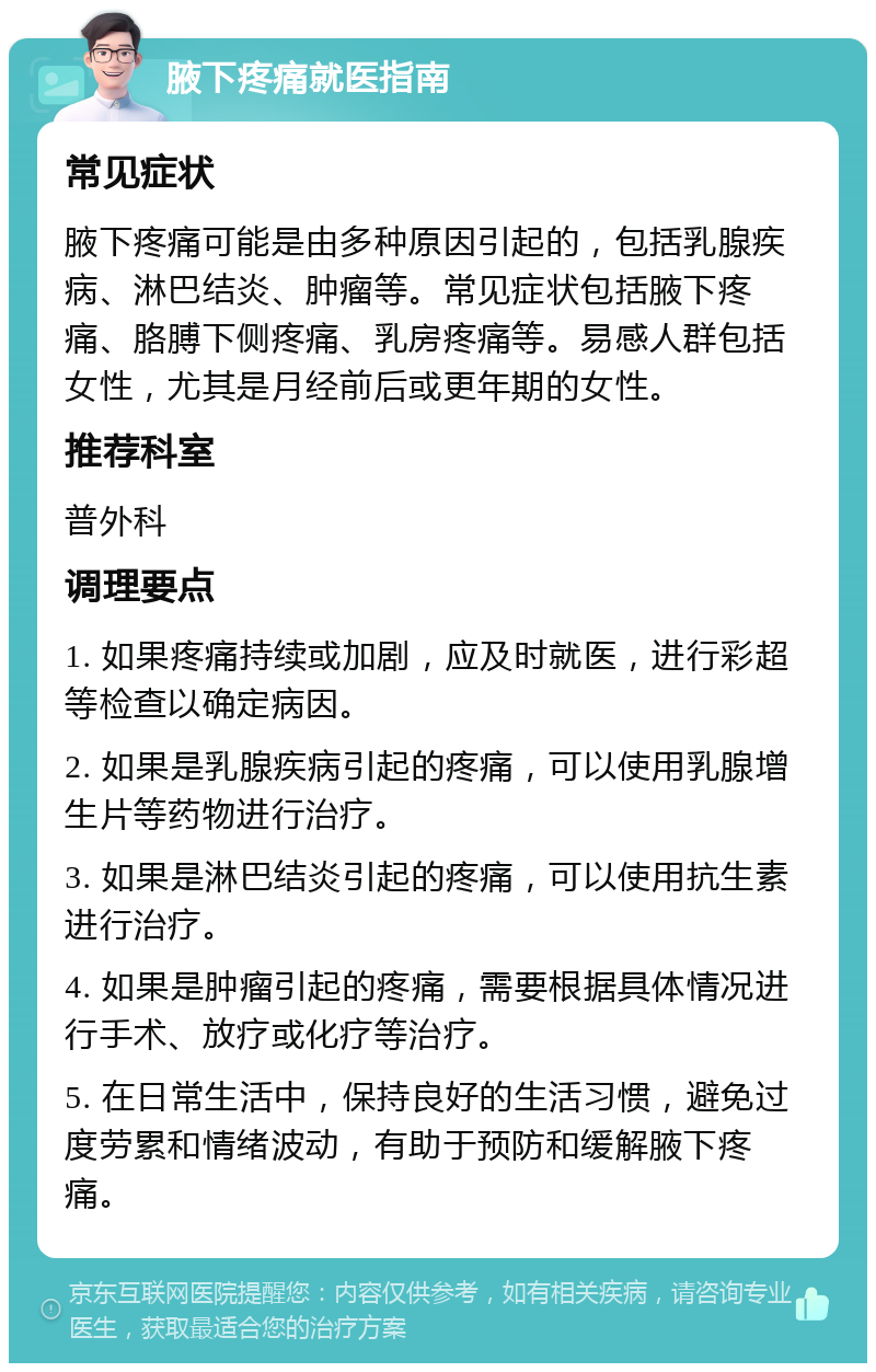 腋下疼痛就医指南 常见症状 腋下疼痛可能是由多种原因引起的，包括乳腺疾病、淋巴结炎、肿瘤等。常见症状包括腋下疼痛、胳膊下侧疼痛、乳房疼痛等。易感人群包括女性，尤其是月经前后或更年期的女性。 推荐科室 普外科 调理要点 1. 如果疼痛持续或加剧，应及时就医，进行彩超等检查以确定病因。 2. 如果是乳腺疾病引起的疼痛，可以使用乳腺增生片等药物进行治疗。 3. 如果是淋巴结炎引起的疼痛，可以使用抗生素进行治疗。 4. 如果是肿瘤引起的疼痛，需要根据具体情况进行手术、放疗或化疗等治疗。 5. 在日常生活中，保持良好的生活习惯，避免过度劳累和情绪波动，有助于预防和缓解腋下疼痛。