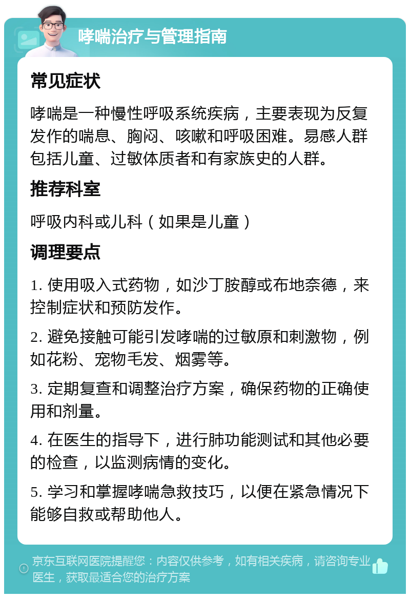 哮喘治疗与管理指南 常见症状 哮喘是一种慢性呼吸系统疾病，主要表现为反复发作的喘息、胸闷、咳嗽和呼吸困难。易感人群包括儿童、过敏体质者和有家族史的人群。 推荐科室 呼吸内科或儿科（如果是儿童） 调理要点 1. 使用吸入式药物，如沙丁胺醇或布地奈德，来控制症状和预防发作。 2. 避免接触可能引发哮喘的过敏原和刺激物，例如花粉、宠物毛发、烟雾等。 3. 定期复查和调整治疗方案，确保药物的正确使用和剂量。 4. 在医生的指导下，进行肺功能测试和其他必要的检查，以监测病情的变化。 5. 学习和掌握哮喘急救技巧，以便在紧急情况下能够自救或帮助他人。