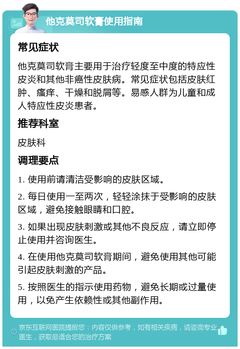 他克莫司软膏使用指南 常见症状 他克莫司软膏主要用于治疗轻度至中度的特应性皮炎和其他非癌性皮肤病。常见症状包括皮肤红肿、瘙痒、干燥和脱屑等。易感人群为儿童和成人特应性皮炎患者。 推荐科室 皮肤科 调理要点 1. 使用前请清洁受影响的皮肤区域。 2. 每日使用一至两次，轻轻涂抹于受影响的皮肤区域，避免接触眼睛和口腔。 3. 如果出现皮肤刺激或其他不良反应，请立即停止使用并咨询医生。 4. 在使用他克莫司软膏期间，避免使用其他可能引起皮肤刺激的产品。 5. 按照医生的指示使用药物，避免长期或过量使用，以免产生依赖性或其他副作用。