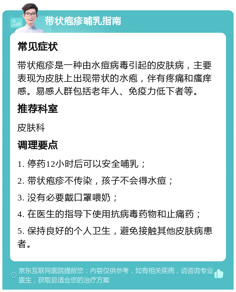 带状疱疹哺乳指南 常见症状 带状疱疹是一种由水痘病毒引起的皮肤病，主要表现为皮肤上出现带状的水疱，伴有疼痛和瘙痒感。易感人群包括老年人、免疫力低下者等。 推荐科室 皮肤科 调理要点 1. 停药12小时后可以安全哺乳； 2. 带状疱疹不传染，孩子不会得水痘； 3. 没有必要戴口罩喂奶； 4. 在医生的指导下使用抗病毒药物和止痛药； 5. 保持良好的个人卫生，避免接触其他皮肤病患者。