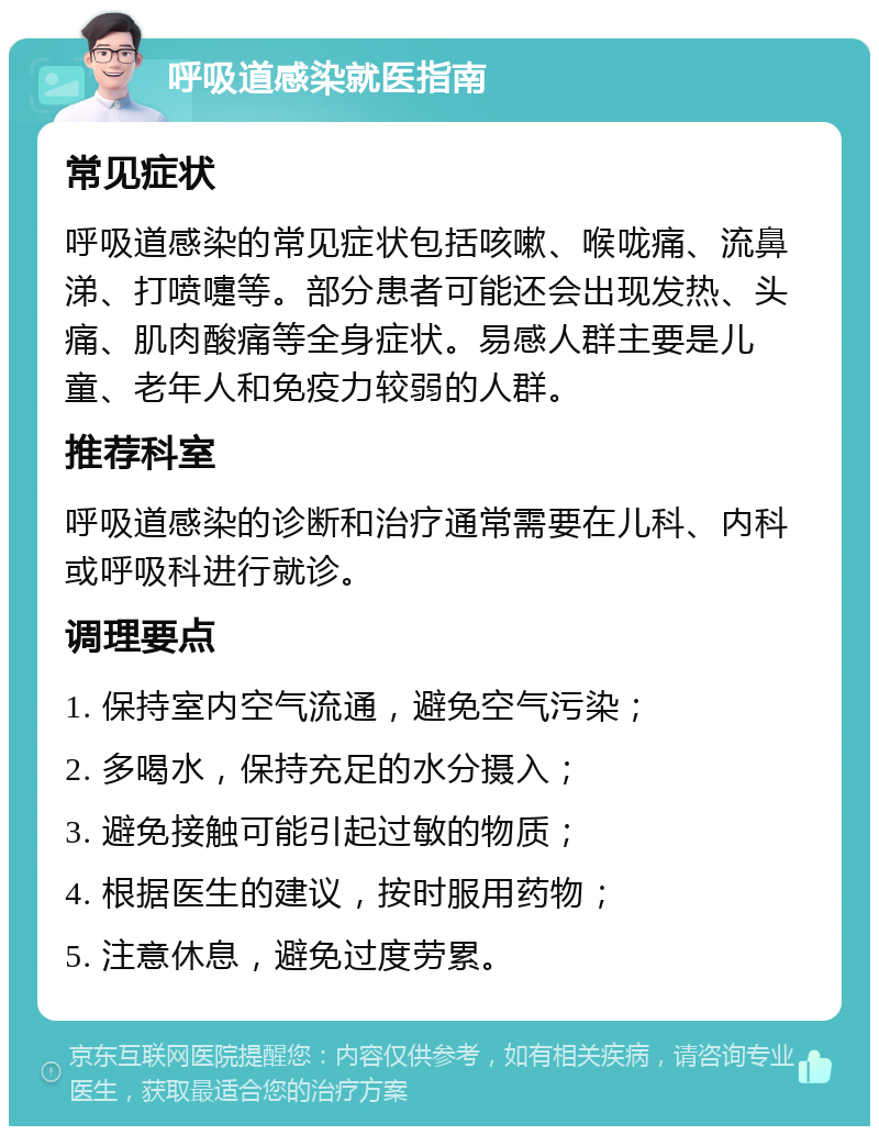 呼吸道感染就医指南 常见症状 呼吸道感染的常见症状包括咳嗽、喉咙痛、流鼻涕、打喷嚏等。部分患者可能还会出现发热、头痛、肌肉酸痛等全身症状。易感人群主要是儿童、老年人和免疫力较弱的人群。 推荐科室 呼吸道感染的诊断和治疗通常需要在儿科、内科或呼吸科进行就诊。 调理要点 1. 保持室内空气流通，避免空气污染； 2. 多喝水，保持充足的水分摄入； 3. 避免接触可能引起过敏的物质； 4. 根据医生的建议，按时服用药物； 5. 注意休息，避免过度劳累。