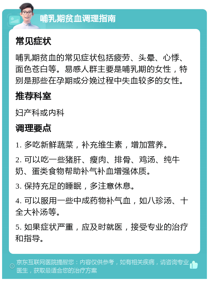 哺乳期贫血调理指南 常见症状 哺乳期贫血的常见症状包括疲劳、头晕、心悸、面色苍白等。易感人群主要是哺乳期的女性，特别是那些在孕期或分娩过程中失血较多的女性。 推荐科室 妇产科或内科 调理要点 1. 多吃新鲜蔬菜，补充维生素，增加营养。 2. 可以吃一些猪肝、瘦肉、排骨、鸡汤、纯牛奶、蛋类食物帮助补气补血增强体质。 3. 保持充足的睡眠，多注意休息。 4. 可以服用一些中成药物补气血，如八珍汤、十全大补汤等。 5. 如果症状严重，应及时就医，接受专业的治疗和指导。