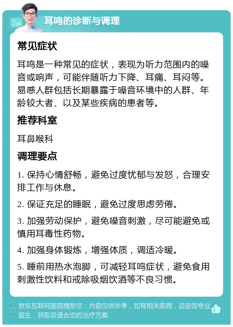 耳鸣的诊断与调理 常见症状 耳鸣是一种常见的症状，表现为听力范围内的噪音或响声，可能伴随听力下降、耳痛、耳闷等。易感人群包括长期暴露于噪音环境中的人群、年龄较大者、以及某些疾病的患者等。 推荐科室 耳鼻喉科 调理要点 1. 保持心情舒畅，避免过度忧郁与发怒，合理安排工作与休息。 2. 保证充足的睡眠，避免过度思虑劳倦。 3. 加强劳动保护，避免噪音刺激，尽可能避免或慎用耳毒性药物。 4. 加强身体锻炼，增强体质，调适冷暖。 5. 睡前用热水泡脚，可减轻耳鸣症状，避免食用刺激性饮料和戒除吸烟饮酒等不良习惯。