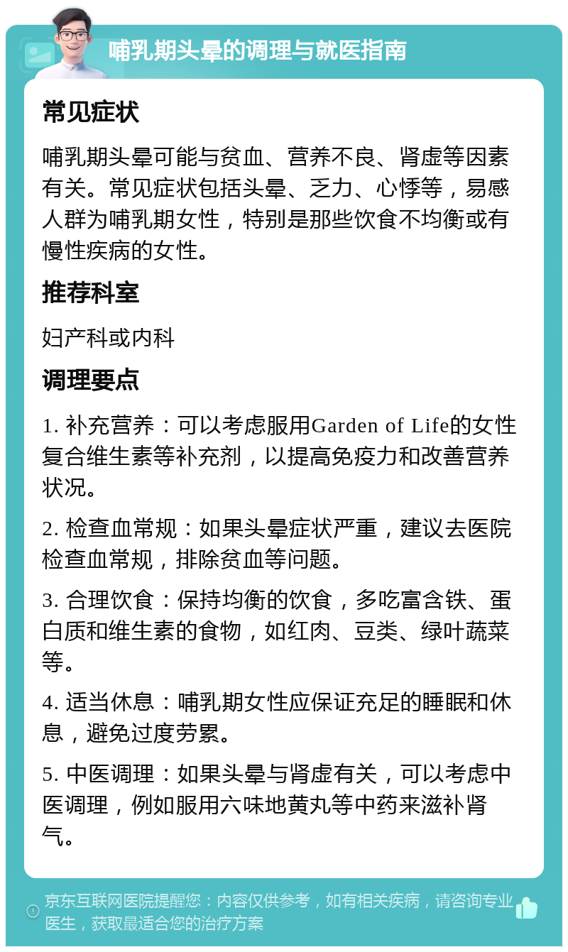 哺乳期头晕的调理与就医指南 常见症状 哺乳期头晕可能与贫血、营养不良、肾虚等因素有关。常见症状包括头晕、乏力、心悸等，易感人群为哺乳期女性，特别是那些饮食不均衡或有慢性疾病的女性。 推荐科室 妇产科或内科 调理要点 1. 补充营养：可以考虑服用Garden of Life的女性复合维生素等补充剂，以提高免疫力和改善营养状况。 2. 检查血常规：如果头晕症状严重，建议去医院检查血常规，排除贫血等问题。 3. 合理饮食：保持均衡的饮食，多吃富含铁、蛋白质和维生素的食物，如红肉、豆类、绿叶蔬菜等。 4. 适当休息：哺乳期女性应保证充足的睡眠和休息，避免过度劳累。 5. 中医调理：如果头晕与肾虚有关，可以考虑中医调理，例如服用六味地黄丸等中药来滋补肾气。