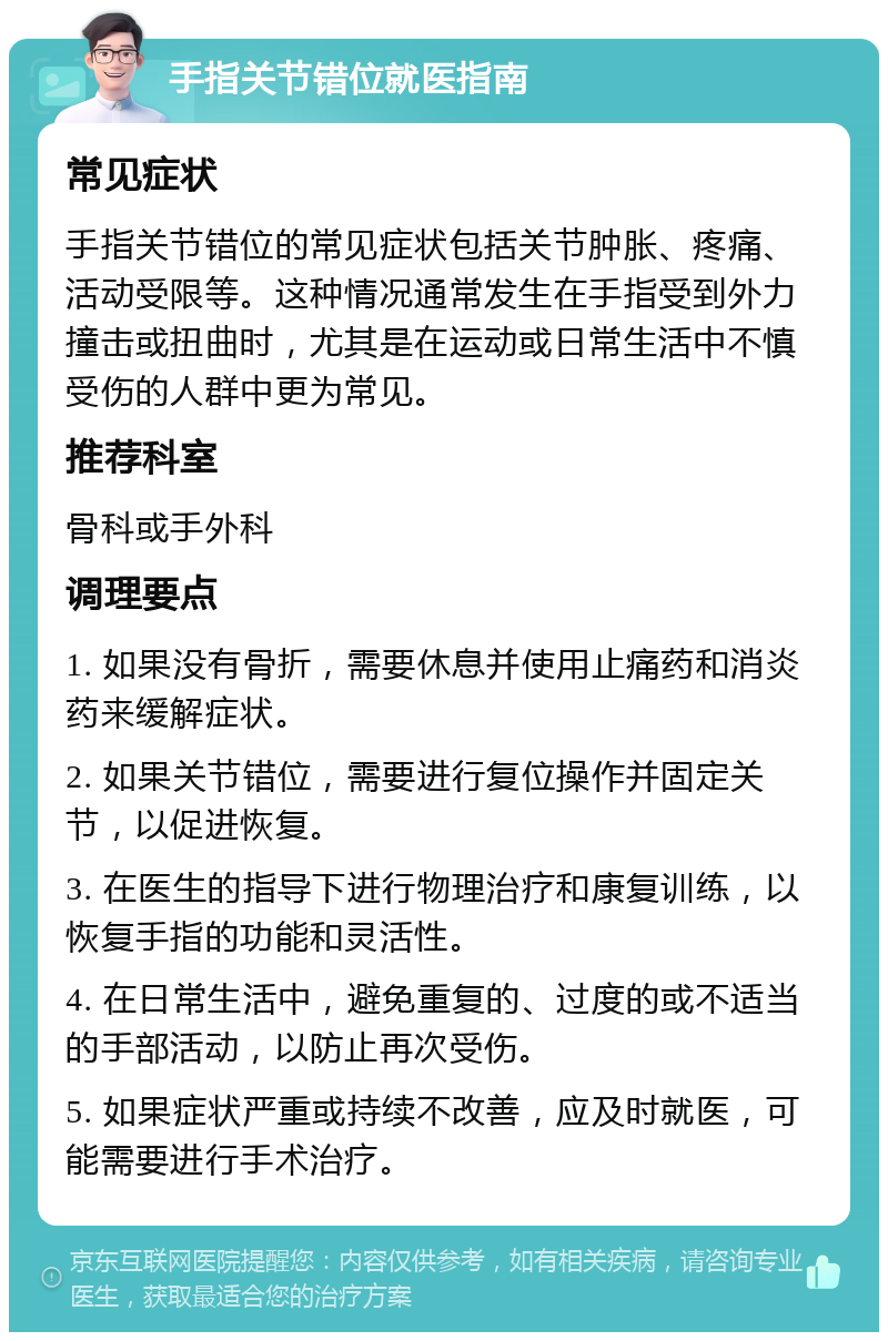 手指关节错位就医指南 常见症状 手指关节错位的常见症状包括关节肿胀、疼痛、活动受限等。这种情况通常发生在手指受到外力撞击或扭曲时，尤其是在运动或日常生活中不慎受伤的人群中更为常见。 推荐科室 骨科或手外科 调理要点 1. 如果没有骨折，需要休息并使用止痛药和消炎药来缓解症状。 2. 如果关节错位，需要进行复位操作并固定关节，以促进恢复。 3. 在医生的指导下进行物理治疗和康复训练，以恢复手指的功能和灵活性。 4. 在日常生活中，避免重复的、过度的或不适当的手部活动，以防止再次受伤。 5. 如果症状严重或持续不改善，应及时就医，可能需要进行手术治疗。