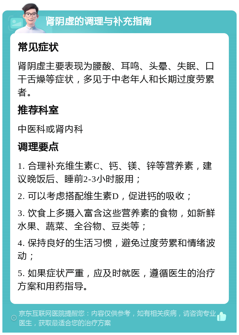 肾阴虚的调理与补充指南 常见症状 肾阴虚主要表现为腰酸、耳鸣、头晕、失眠、口干舌燥等症状，多见于中老年人和长期过度劳累者。 推荐科室 中医科或肾内科 调理要点 1. 合理补充维生素C、钙、镁、锌等营养素，建议晚饭后、睡前2-3小时服用； 2. 可以考虑搭配维生素D，促进钙的吸收； 3. 饮食上多摄入富含这些营养素的食物，如新鲜水果、蔬菜、全谷物、豆类等； 4. 保持良好的生活习惯，避免过度劳累和情绪波动； 5. 如果症状严重，应及时就医，遵循医生的治疗方案和用药指导。