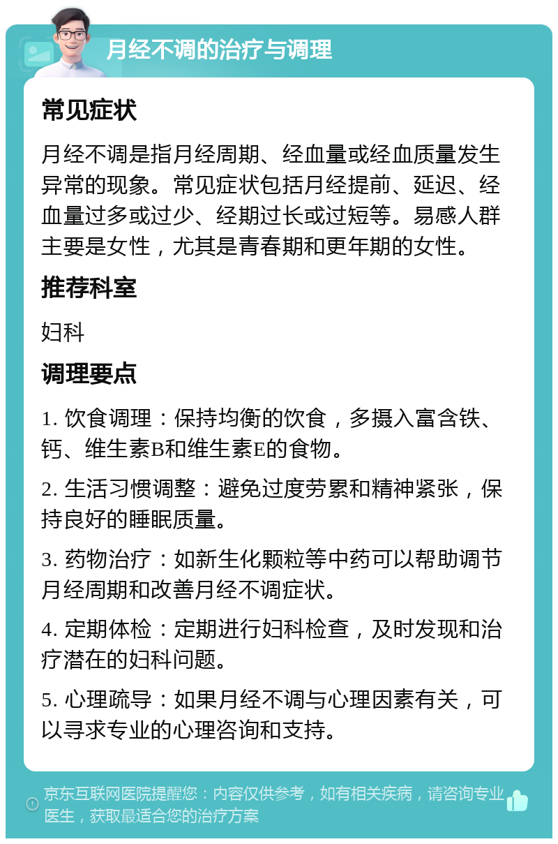 月经不调的治疗与调理 常见症状 月经不调是指月经周期、经血量或经血质量发生异常的现象。常见症状包括月经提前、延迟、经血量过多或过少、经期过长或过短等。易感人群主要是女性，尤其是青春期和更年期的女性。 推荐科室 妇科 调理要点 1. 饮食调理：保持均衡的饮食，多摄入富含铁、钙、维生素B和维生素E的食物。 2. 生活习惯调整：避免过度劳累和精神紧张，保持良好的睡眠质量。 3. 药物治疗：如新生化颗粒等中药可以帮助调节月经周期和改善月经不调症状。 4. 定期体检：定期进行妇科检查，及时发现和治疗潜在的妇科问题。 5. 心理疏导：如果月经不调与心理因素有关，可以寻求专业的心理咨询和支持。