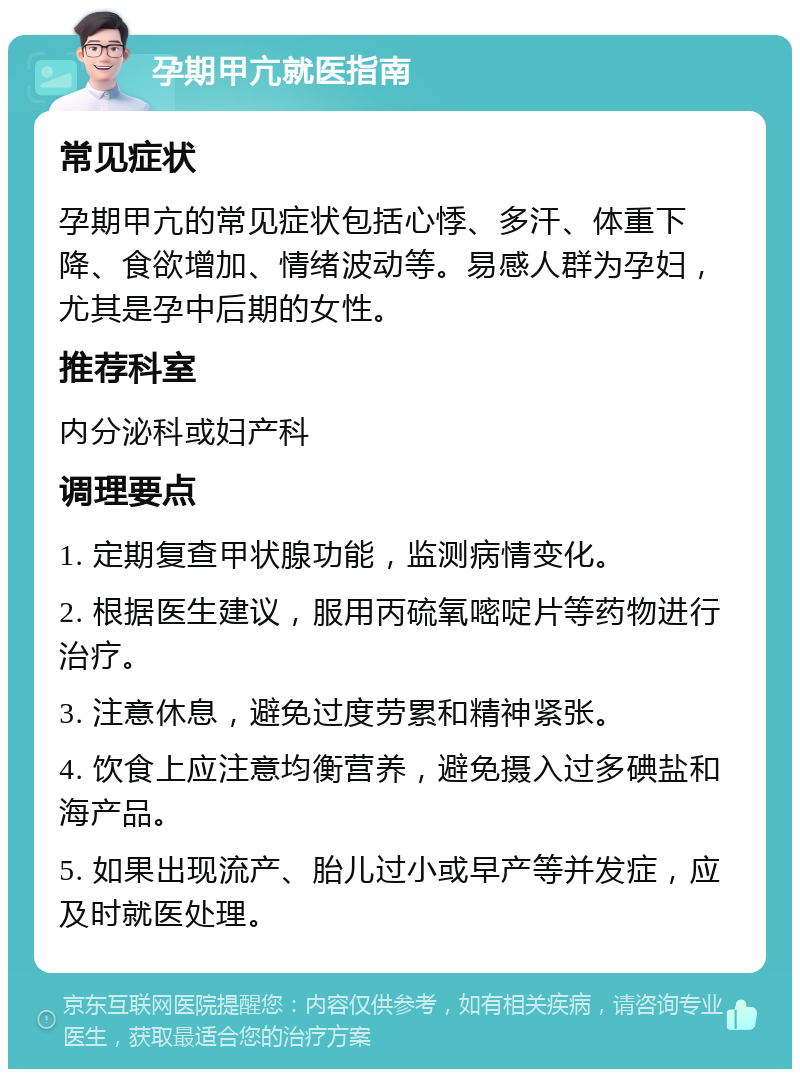 孕期甲亢就医指南 常见症状 孕期甲亢的常见症状包括心悸、多汗、体重下降、食欲增加、情绪波动等。易感人群为孕妇，尤其是孕中后期的女性。 推荐科室 内分泌科或妇产科 调理要点 1. 定期复查甲状腺功能，监测病情变化。 2. 根据医生建议，服用丙硫氧嘧啶片等药物进行治疗。 3. 注意休息，避免过度劳累和精神紧张。 4. 饮食上应注意均衡营养，避免摄入过多碘盐和海产品。 5. 如果出现流产、胎儿过小或早产等并发症，应及时就医处理。