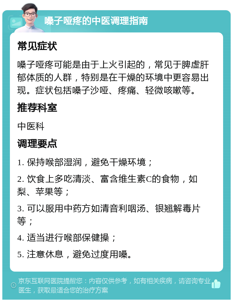 嗓子哑疼的中医调理指南 常见症状 嗓子哑疼可能是由于上火引起的，常见于脾虚肝郁体质的人群，特别是在干燥的环境中更容易出现。症状包括嗓子沙哑、疼痛、轻微咳嗽等。 推荐科室 中医科 调理要点 1. 保持喉部湿润，避免干燥环境； 2. 饮食上多吃清淡、富含维生素C的食物，如梨、苹果等； 3. 可以服用中药方如清音利咽汤、银翘解毒片等； 4. 适当进行喉部保健操； 5. 注意休息，避免过度用嗓。