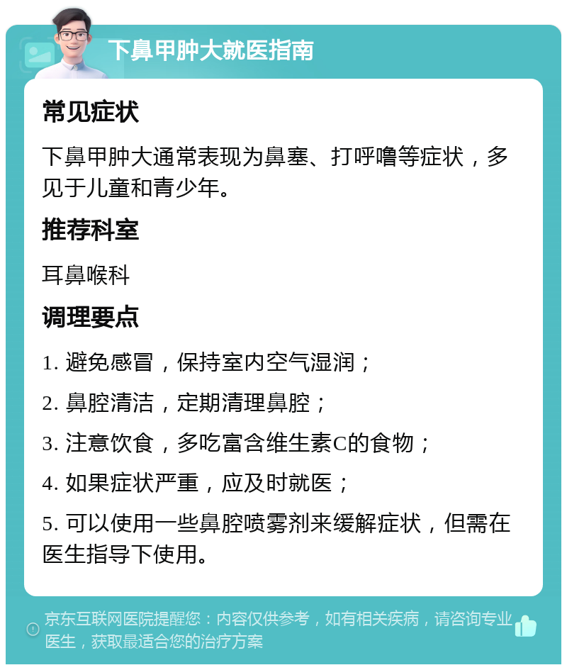 下鼻甲肿大就医指南 常见症状 下鼻甲肿大通常表现为鼻塞、打呼噜等症状，多见于儿童和青少年。 推荐科室 耳鼻喉科 调理要点 1. 避免感冒，保持室内空气湿润； 2. 鼻腔清洁，定期清理鼻腔； 3. 注意饮食，多吃富含维生素C的食物； 4. 如果症状严重，应及时就医； 5. 可以使用一些鼻腔喷雾剂来缓解症状，但需在医生指导下使用。