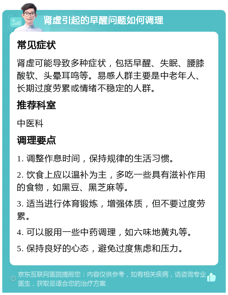 肾虚引起的早醒问题如何调理 常见症状 肾虚可能导致多种症状，包括早醒、失眠、腰膝酸软、头晕耳鸣等。易感人群主要是中老年人、长期过度劳累或情绪不稳定的人群。 推荐科室 中医科 调理要点 1. 调整作息时间，保持规律的生活习惯。 2. 饮食上应以温补为主，多吃一些具有滋补作用的食物，如黑豆、黑芝麻等。 3. 适当进行体育锻炼，增强体质，但不要过度劳累。 4. 可以服用一些中药调理，如六味地黄丸等。 5. 保持良好的心态，避免过度焦虑和压力。