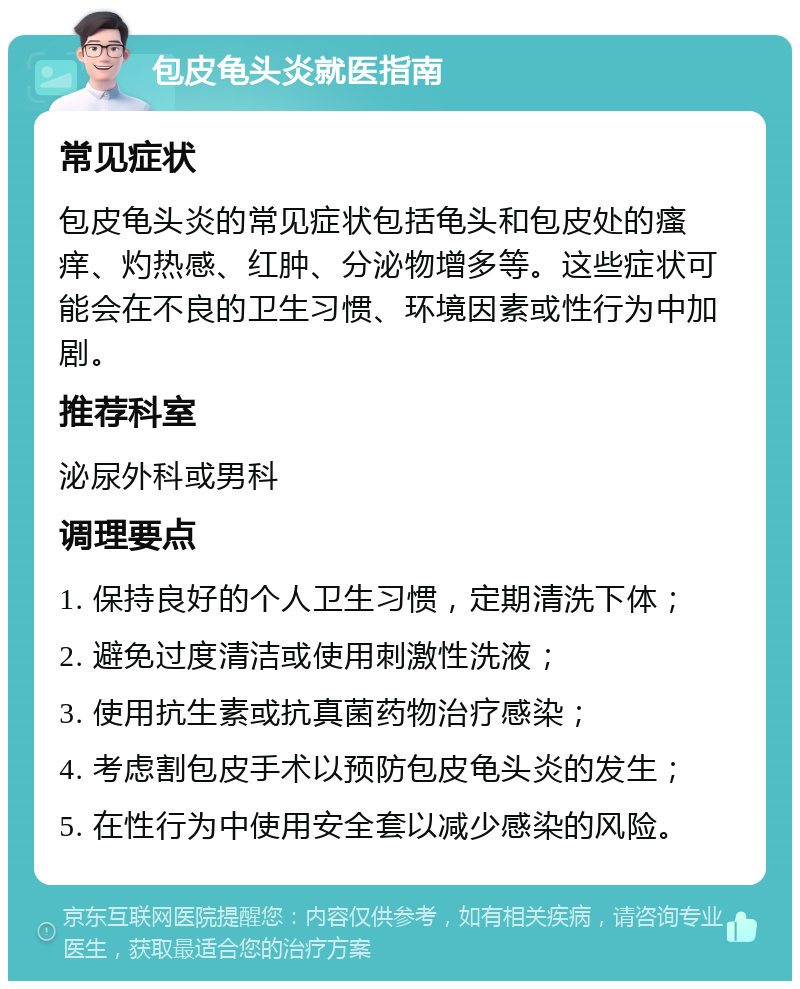 包皮龟头炎就医指南 常见症状 包皮龟头炎的常见症状包括龟头和包皮处的瘙痒、灼热感、红肿、分泌物增多等。这些症状可能会在不良的卫生习惯、环境因素或性行为中加剧。 推荐科室 泌尿外科或男科 调理要点 1. 保持良好的个人卫生习惯，定期清洗下体； 2. 避免过度清洁或使用刺激性洗液； 3. 使用抗生素或抗真菌药物治疗感染； 4. 考虑割包皮手术以预防包皮龟头炎的发生； 5. 在性行为中使用安全套以减少感染的风险。