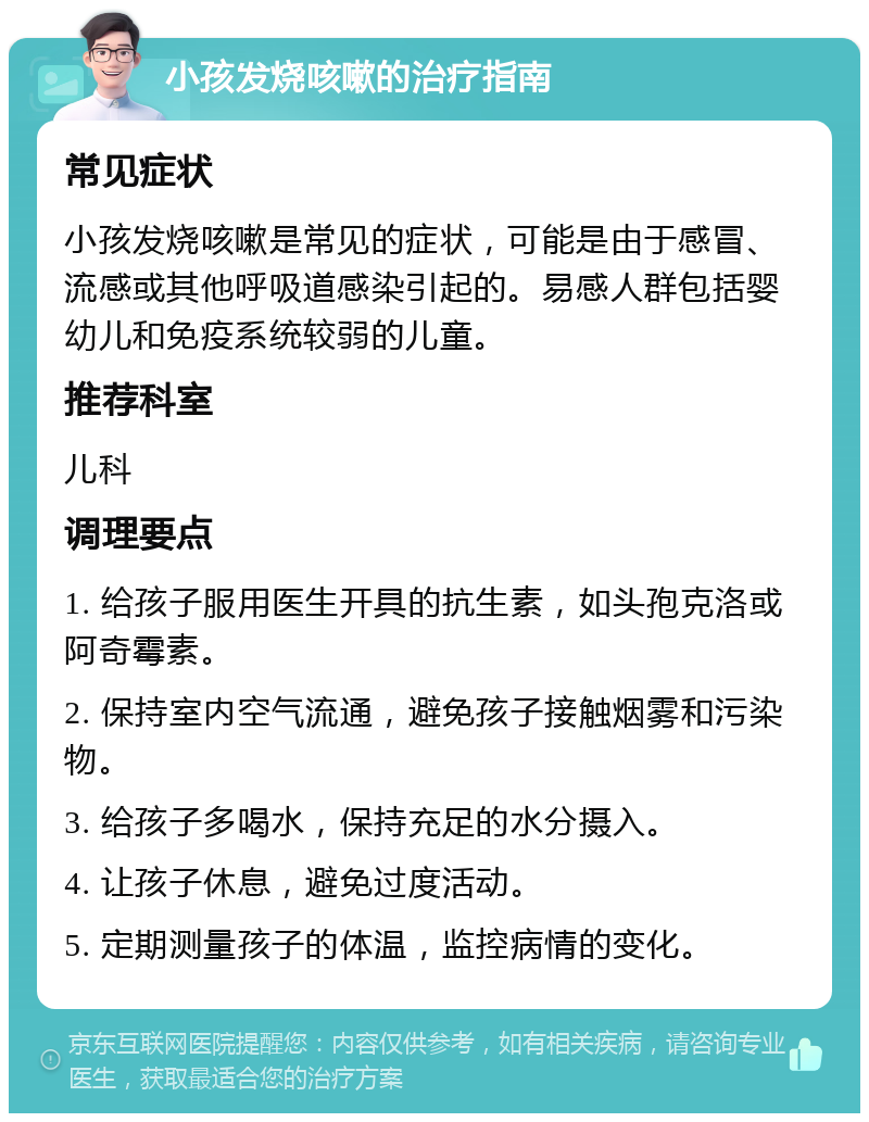 小孩发烧咳嗽的治疗指南 常见症状 小孩发烧咳嗽是常见的症状，可能是由于感冒、流感或其他呼吸道感染引起的。易感人群包括婴幼儿和免疫系统较弱的儿童。 推荐科室 儿科 调理要点 1. 给孩子服用医生开具的抗生素，如头孢克洛或阿奇霉素。 2. 保持室内空气流通，避免孩子接触烟雾和污染物。 3. 给孩子多喝水，保持充足的水分摄入。 4. 让孩子休息，避免过度活动。 5. 定期测量孩子的体温，监控病情的变化。