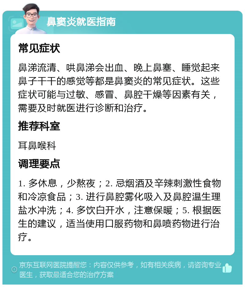 鼻窦炎就医指南 常见症状 鼻涕流清、哄鼻涕会出血、晚上鼻塞、睡觉起来鼻子干干的感觉等都是鼻窦炎的常见症状。这些症状可能与过敏、感冒、鼻腔干燥等因素有关，需要及时就医进行诊断和治疗。 推荐科室 耳鼻喉科 调理要点 1. 多休息，少熬夜；2. 忌烟酒及辛辣刺激性食物和冷凉食品；3. 进行鼻腔雾化吸入及鼻腔温生理盐水冲洗；4. 多饮白开水，注意保暖；5. 根据医生的建议，适当使用口服药物和鼻喷药物进行治疗。