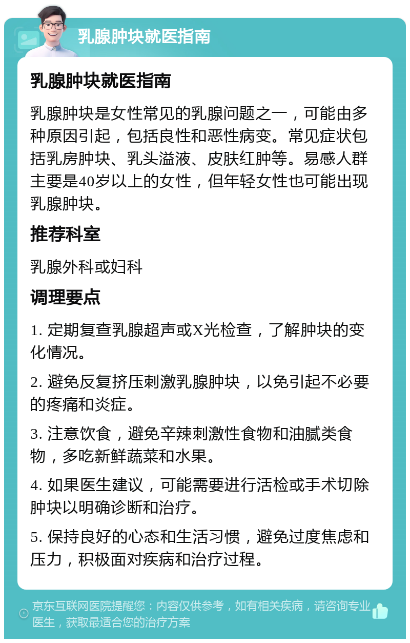 乳腺肿块就医指南 乳腺肿块就医指南 乳腺肿块是女性常见的乳腺问题之一，可能由多种原因引起，包括良性和恶性病变。常见症状包括乳房肿块、乳头溢液、皮肤红肿等。易感人群主要是40岁以上的女性，但年轻女性也可能出现乳腺肿块。 推荐科室 乳腺外科或妇科 调理要点 1. 定期复查乳腺超声或X光检查，了解肿块的变化情况。 2. 避免反复挤压刺激乳腺肿块，以免引起不必要的疼痛和炎症。 3. 注意饮食，避免辛辣刺激性食物和油腻类食物，多吃新鲜蔬菜和水果。 4. 如果医生建议，可能需要进行活检或手术切除肿块以明确诊断和治疗。 5. 保持良好的心态和生活习惯，避免过度焦虑和压力，积极面对疾病和治疗过程。