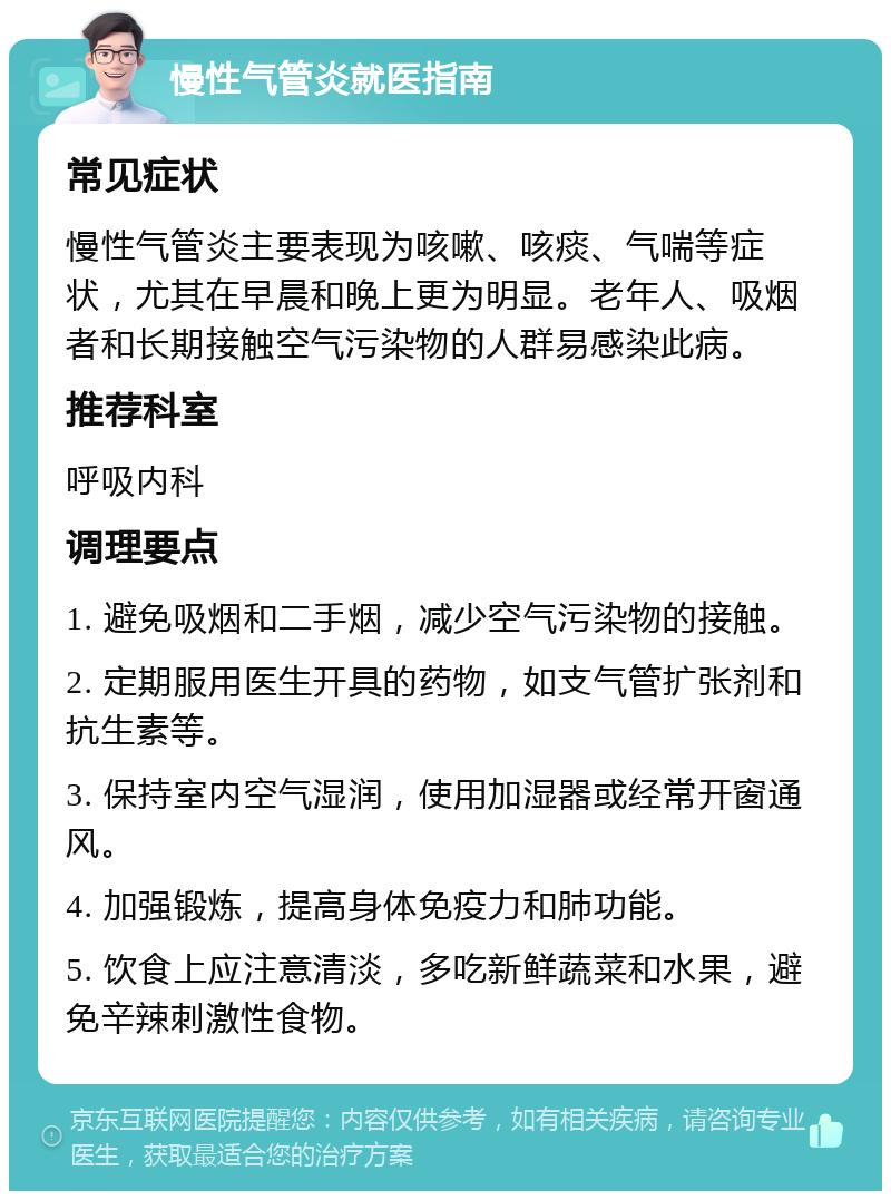 慢性气管炎就医指南 常见症状 慢性气管炎主要表现为咳嗽、咳痰、气喘等症状，尤其在早晨和晚上更为明显。老年人、吸烟者和长期接触空气污染物的人群易感染此病。 推荐科室 呼吸内科 调理要点 1. 避免吸烟和二手烟，减少空气污染物的接触。 2. 定期服用医生开具的药物，如支气管扩张剂和抗生素等。 3. 保持室内空气湿润，使用加湿器或经常开窗通风。 4. 加强锻炼，提高身体免疫力和肺功能。 5. 饮食上应注意清淡，多吃新鲜蔬菜和水果，避免辛辣刺激性食物。