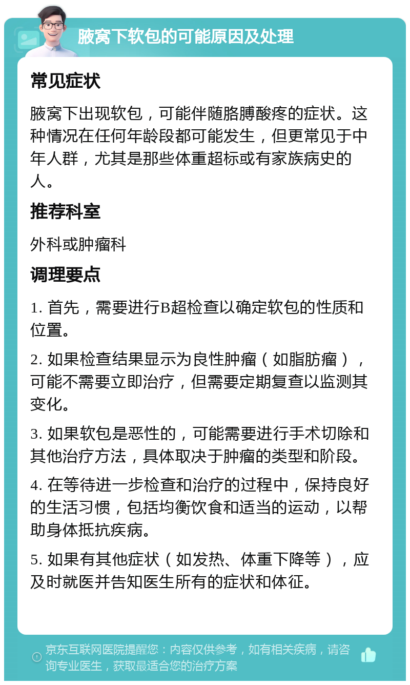 腋窝下软包的可能原因及处理 常见症状 腋窝下出现软包，可能伴随胳膊酸疼的症状。这种情况在任何年龄段都可能发生，但更常见于中年人群，尤其是那些体重超标或有家族病史的人。 推荐科室 外科或肿瘤科 调理要点 1. 首先，需要进行B超检查以确定软包的性质和位置。 2. 如果检查结果显示为良性肿瘤（如脂肪瘤），可能不需要立即治疗，但需要定期复查以监测其变化。 3. 如果软包是恶性的，可能需要进行手术切除和其他治疗方法，具体取决于肿瘤的类型和阶段。 4. 在等待进一步检查和治疗的过程中，保持良好的生活习惯，包括均衡饮食和适当的运动，以帮助身体抵抗疾病。 5. 如果有其他症状（如发热、体重下降等），应及时就医并告知医生所有的症状和体征。