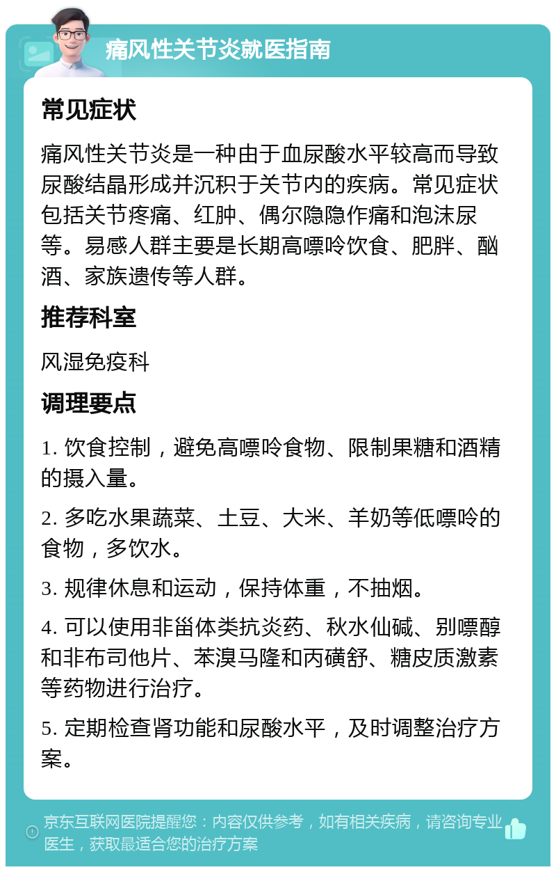 痛风性关节炎就医指南 常见症状 痛风性关节炎是一种由于血尿酸水平较高而导致尿酸结晶形成并沉积于关节内的疾病。常见症状包括关节疼痛、红肿、偶尔隐隐作痛和泡沫尿等。易感人群主要是长期高嘌呤饮食、肥胖、酗酒、家族遗传等人群。 推荐科室 风湿免疫科 调理要点 1. 饮食控制，避免高嘌呤食物、限制果糖和酒精的摄入量。 2. 多吃水果蔬菜、土豆、大米、羊奶等低嘌呤的食物，多饮水。 3. 规律休息和运动，保持体重，不抽烟。 4. 可以使用非甾体类抗炎药、秋水仙碱、别嘌醇和非布司他片、苯溴马隆和丙磺舒、糖皮质激素等药物进行治疗。 5. 定期检查肾功能和尿酸水平，及时调整治疗方案。