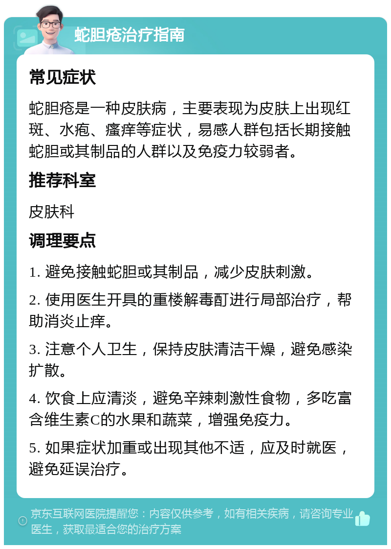 蛇胆疮治疗指南 常见症状 蛇胆疮是一种皮肤病，主要表现为皮肤上出现红斑、水疱、瘙痒等症状，易感人群包括长期接触蛇胆或其制品的人群以及免疫力较弱者。 推荐科室 皮肤科 调理要点 1. 避免接触蛇胆或其制品，减少皮肤刺激。 2. 使用医生开具的重楼解毒酊进行局部治疗，帮助消炎止痒。 3. 注意个人卫生，保持皮肤清洁干燥，避免感染扩散。 4. 饮食上应清淡，避免辛辣刺激性食物，多吃富含维生素C的水果和蔬菜，增强免疫力。 5. 如果症状加重或出现其他不适，应及时就医，避免延误治疗。