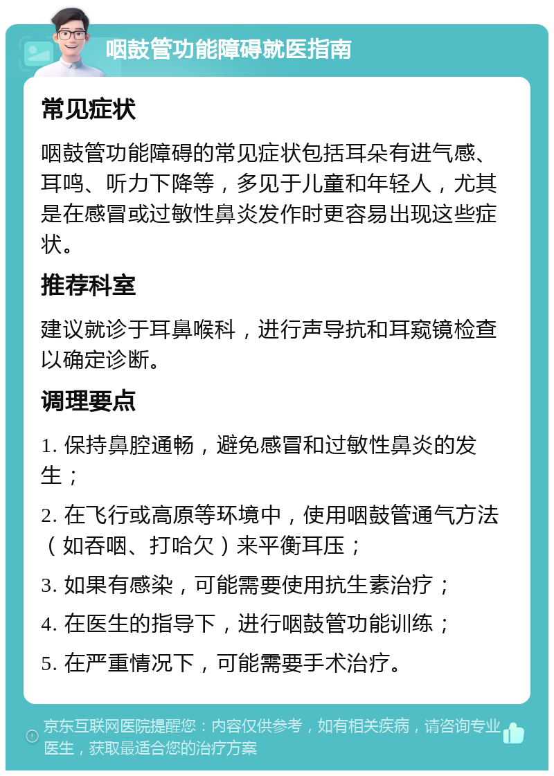 咽鼓管功能障碍就医指南 常见症状 咽鼓管功能障碍的常见症状包括耳朵有进气感、耳鸣、听力下降等，多见于儿童和年轻人，尤其是在感冒或过敏性鼻炎发作时更容易出现这些症状。 推荐科室 建议就诊于耳鼻喉科，进行声导抗和耳窥镜检查以确定诊断。 调理要点 1. 保持鼻腔通畅，避免感冒和过敏性鼻炎的发生； 2. 在飞行或高原等环境中，使用咽鼓管通气方法（如吞咽、打哈欠）来平衡耳压； 3. 如果有感染，可能需要使用抗生素治疗； 4. 在医生的指导下，进行咽鼓管功能训练； 5. 在严重情况下，可能需要手术治疗。