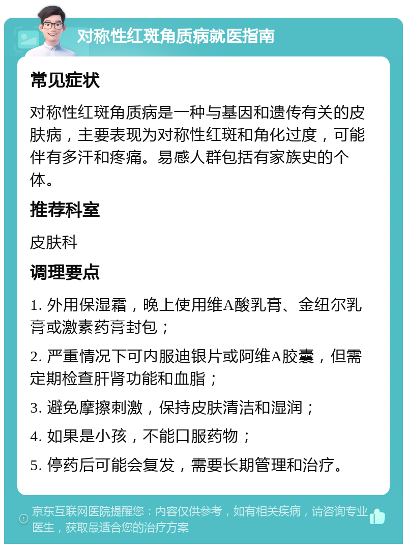 对称性红斑角质病就医指南 常见症状 对称性红斑角质病是一种与基因和遗传有关的皮肤病，主要表现为对称性红斑和角化过度，可能伴有多汗和疼痛。易感人群包括有家族史的个体。 推荐科室 皮肤科 调理要点 1. 外用保湿霜，晚上使用维A酸乳膏、金纽尔乳膏或激素药膏封包； 2. 严重情况下可内服迪银片或阿维A胶囊，但需定期检查肝肾功能和血脂； 3. 避免摩擦刺激，保持皮肤清洁和湿润； 4. 如果是小孩，不能口服药物； 5. 停药后可能会复发，需要长期管理和治疗。