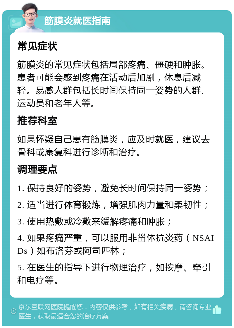 筋膜炎就医指南 常见症状 筋膜炎的常见症状包括局部疼痛、僵硬和肿胀。患者可能会感到疼痛在活动后加剧，休息后减轻。易感人群包括长时间保持同一姿势的人群、运动员和老年人等。 推荐科室 如果怀疑自己患有筋膜炎，应及时就医，建议去骨科或康复科进行诊断和治疗。 调理要点 1. 保持良好的姿势，避免长时间保持同一姿势； 2. 适当进行体育锻炼，增强肌肉力量和柔韧性； 3. 使用热敷或冷敷来缓解疼痛和肿胀； 4. 如果疼痛严重，可以服用非甾体抗炎药（NSAIDs）如布洛芬或阿司匹林； 5. 在医生的指导下进行物理治疗，如按摩、牵引和电疗等。