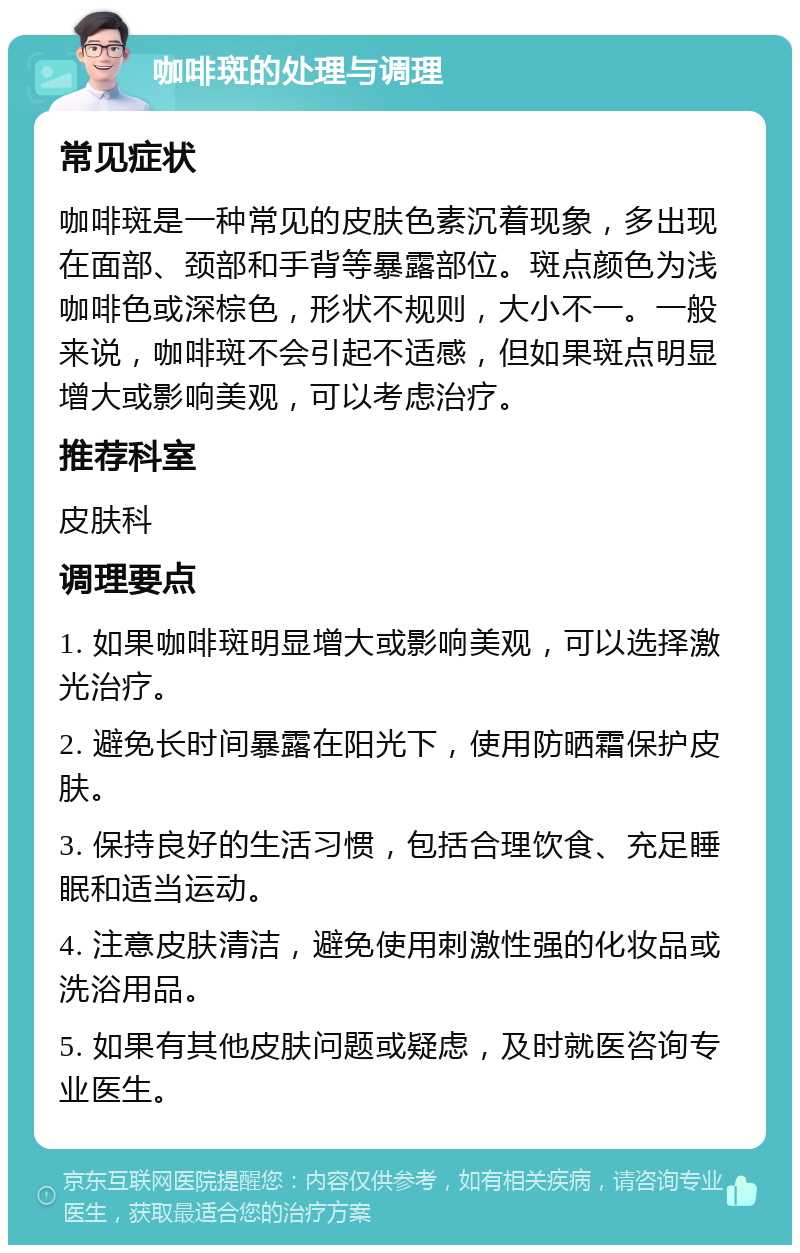 咖啡斑的处理与调理 常见症状 咖啡斑是一种常见的皮肤色素沉着现象，多出现在面部、颈部和手背等暴露部位。斑点颜色为浅咖啡色或深棕色，形状不规则，大小不一。一般来说，咖啡斑不会引起不适感，但如果斑点明显增大或影响美观，可以考虑治疗。 推荐科室 皮肤科 调理要点 1. 如果咖啡斑明显增大或影响美观，可以选择激光治疗。 2. 避免长时间暴露在阳光下，使用防晒霜保护皮肤。 3. 保持良好的生活习惯，包括合理饮食、充足睡眠和适当运动。 4. 注意皮肤清洁，避免使用刺激性强的化妆品或洗浴用品。 5. 如果有其他皮肤问题或疑虑，及时就医咨询专业医生。