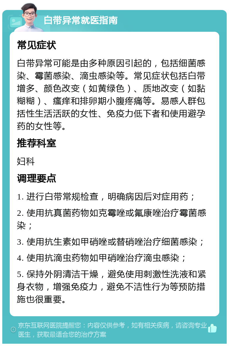 白带异常就医指南 常见症状 白带异常可能是由多种原因引起的，包括细菌感染、霉菌感染、滴虫感染等。常见症状包括白带增多、颜色改变（如黄绿色）、质地改变（如黏糊糊）、瘙痒和排卵期小腹疼痛等。易感人群包括性生活活跃的女性、免疫力低下者和使用避孕药的女性等。 推荐科室 妇科 调理要点 1. 进行白带常规检查，明确病因后对症用药； 2. 使用抗真菌药物如克霉唑或氟康唑治疗霉菌感染； 3. 使用抗生素如甲硝唑或替硝唑治疗细菌感染； 4. 使用抗滴虫药物如甲硝唑治疗滴虫感染； 5. 保持外阴清洁干燥，避免使用刺激性洗液和紧身衣物，增强免疫力，避免不洁性行为等预防措施也很重要。