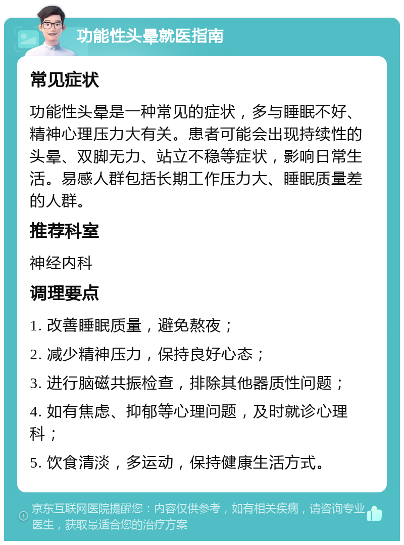 功能性头晕就医指南 常见症状 功能性头晕是一种常见的症状，多与睡眠不好、精神心理压力大有关。患者可能会出现持续性的头晕、双脚无力、站立不稳等症状，影响日常生活。易感人群包括长期工作压力大、睡眠质量差的人群。 推荐科室 神经内科 调理要点 1. 改善睡眠质量，避免熬夜； 2. 减少精神压力，保持良好心态； 3. 进行脑磁共振检查，排除其他器质性问题； 4. 如有焦虑、抑郁等心理问题，及时就诊心理科； 5. 饮食清淡，多运动，保持健康生活方式。