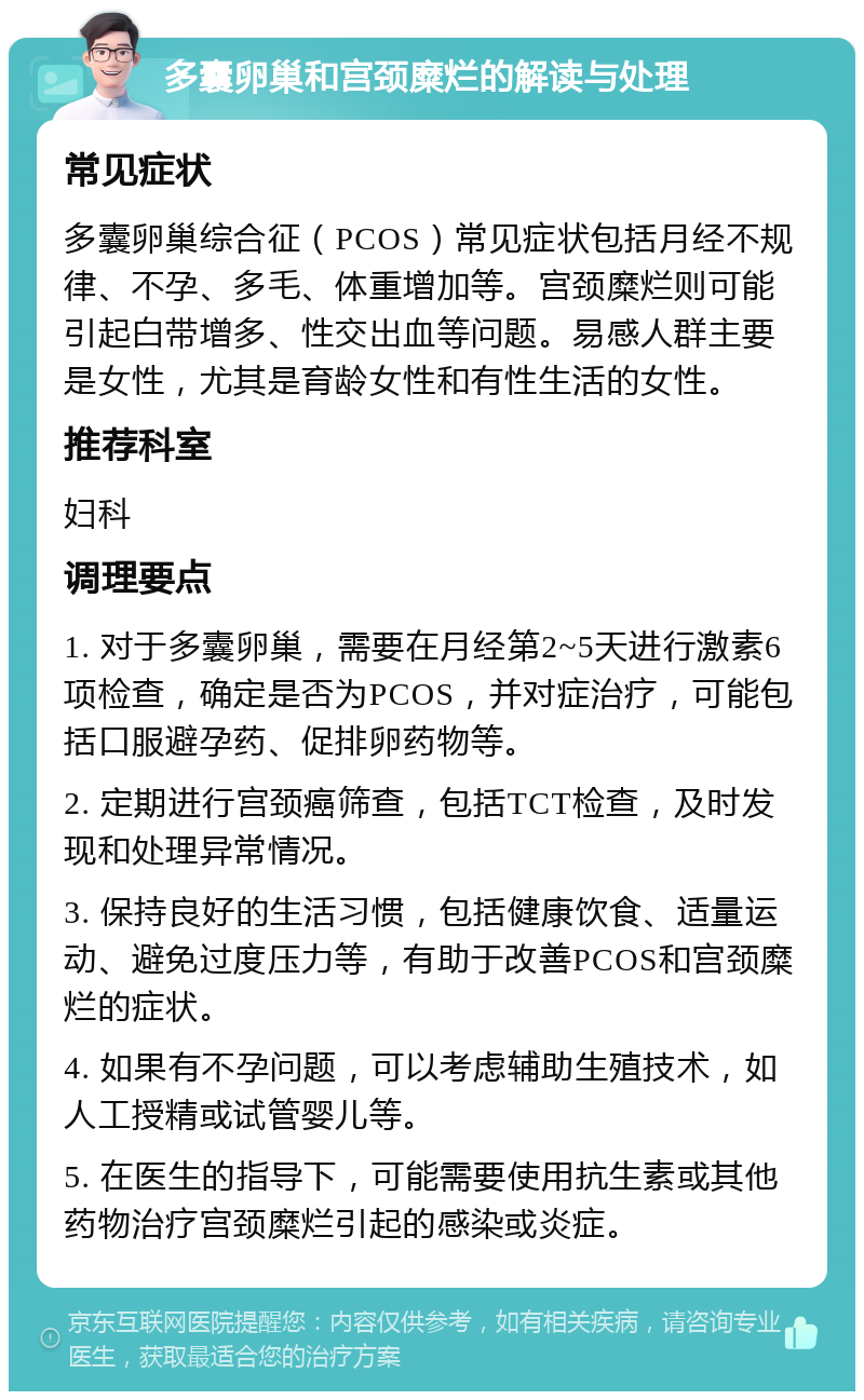 多囊卵巢和宫颈糜烂的解读与处理 常见症状 多囊卵巢综合征（PCOS）常见症状包括月经不规律、不孕、多毛、体重增加等。宫颈糜烂则可能引起白带增多、性交出血等问题。易感人群主要是女性，尤其是育龄女性和有性生活的女性。 推荐科室 妇科 调理要点 1. 对于多囊卵巢，需要在月经第2~5天进行激素6项检查，确定是否为PCOS，并对症治疗，可能包括口服避孕药、促排卵药物等。 2. 定期进行宫颈癌筛查，包括TCT检查，及时发现和处理异常情况。 3. 保持良好的生活习惯，包括健康饮食、适量运动、避免过度压力等，有助于改善PCOS和宫颈糜烂的症状。 4. 如果有不孕问题，可以考虑辅助生殖技术，如人工授精或试管婴儿等。 5. 在医生的指导下，可能需要使用抗生素或其他药物治疗宫颈糜烂引起的感染或炎症。