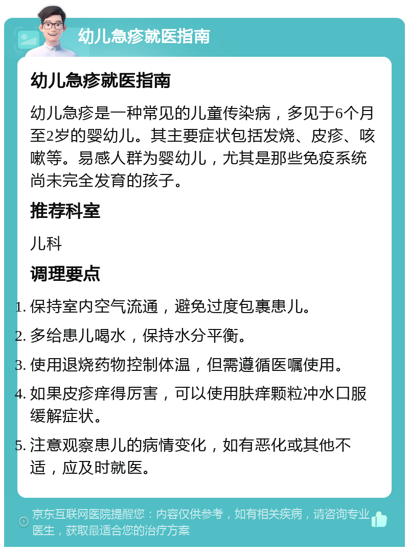 幼儿急疹就医指南 幼儿急疹就医指南 幼儿急疹是一种常见的儿童传染病，多见于6个月至2岁的婴幼儿。其主要症状包括发烧、皮疹、咳嗽等。易感人群为婴幼儿，尤其是那些免疫系统尚未完全发育的孩子。 推荐科室 儿科 调理要点 保持室内空气流通，避免过度包裹患儿。 多给患儿喝水，保持水分平衡。 使用退烧药物控制体温，但需遵循医嘱使用。 如果皮疹痒得厉害，可以使用肤痒颗粒冲水口服缓解症状。 注意观察患儿的病情变化，如有恶化或其他不适，应及时就医。