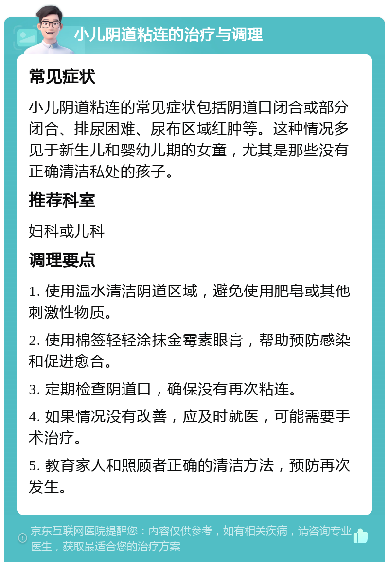 小儿阴道粘连的治疗与调理 常见症状 小儿阴道粘连的常见症状包括阴道口闭合或部分闭合、排尿困难、尿布区域红肿等。这种情况多见于新生儿和婴幼儿期的女童，尤其是那些没有正确清洁私处的孩子。 推荐科室 妇科或儿科 调理要点 1. 使用温水清洁阴道区域，避免使用肥皂或其他刺激性物质。 2. 使用棉签轻轻涂抹金霉素眼膏，帮助预防感染和促进愈合。 3. 定期检查阴道口，确保没有再次粘连。 4. 如果情况没有改善，应及时就医，可能需要手术治疗。 5. 教育家人和照顾者正确的清洁方法，预防再次发生。