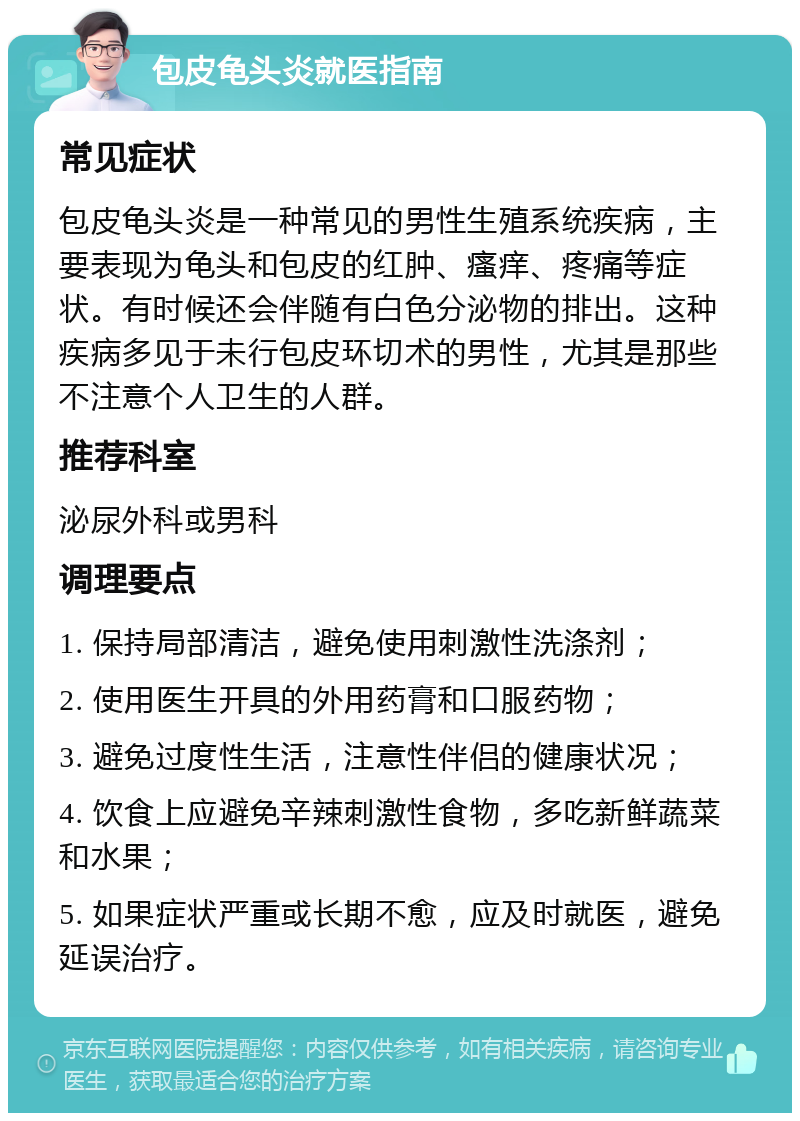 包皮龟头炎就医指南 常见症状 包皮龟头炎是一种常见的男性生殖系统疾病，主要表现为龟头和包皮的红肿、瘙痒、疼痛等症状。有时候还会伴随有白色分泌物的排出。这种疾病多见于未行包皮环切术的男性，尤其是那些不注意个人卫生的人群。 推荐科室 泌尿外科或男科 调理要点 1. 保持局部清洁，避免使用刺激性洗涤剂； 2. 使用医生开具的外用药膏和口服药物； 3. 避免过度性生活，注意性伴侣的健康状况； 4. 饮食上应避免辛辣刺激性食物，多吃新鲜蔬菜和水果； 5. 如果症状严重或长期不愈，应及时就医，避免延误治疗。