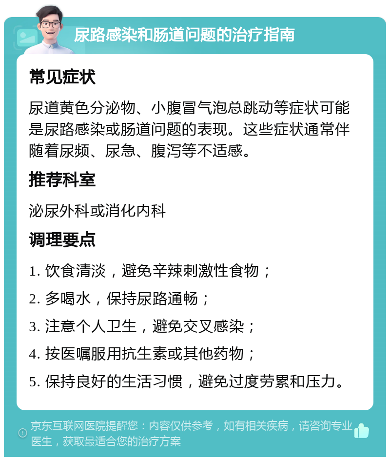 尿路感染和肠道问题的治疗指南 常见症状 尿道黄色分泌物、小腹冒气泡总跳动等症状可能是尿路感染或肠道问题的表现。这些症状通常伴随着尿频、尿急、腹泻等不适感。 推荐科室 泌尿外科或消化内科 调理要点 1. 饮食清淡，避免辛辣刺激性食物； 2. 多喝水，保持尿路通畅； 3. 注意个人卫生，避免交叉感染； 4. 按医嘱服用抗生素或其他药物； 5. 保持良好的生活习惯，避免过度劳累和压力。