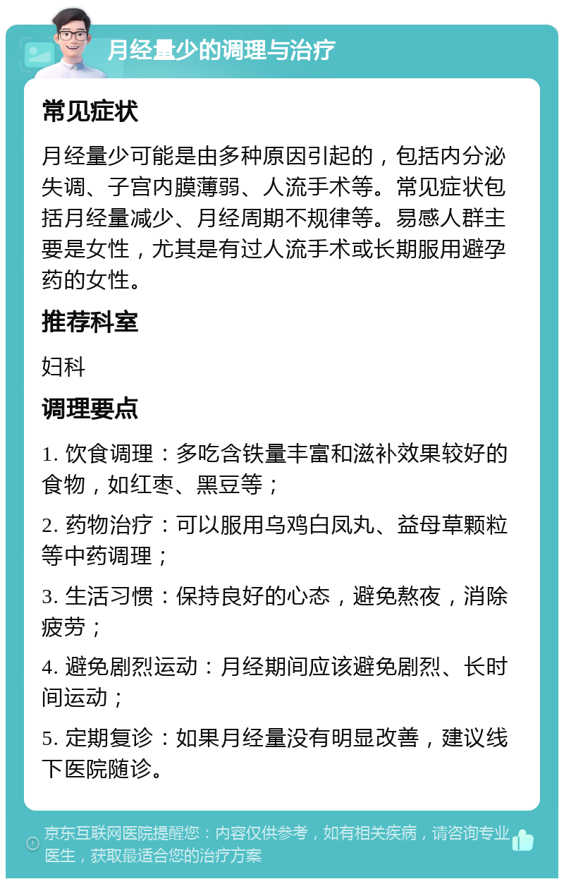 月经量少的调理与治疗 常见症状 月经量少可能是由多种原因引起的，包括内分泌失调、子宫内膜薄弱、人流手术等。常见症状包括月经量减少、月经周期不规律等。易感人群主要是女性，尤其是有过人流手术或长期服用避孕药的女性。 推荐科室 妇科 调理要点 1. 饮食调理：多吃含铁量丰富和滋补效果较好的食物，如红枣、黑豆等； 2. 药物治疗：可以服用乌鸡白凤丸、益母草颗粒等中药调理； 3. 生活习惯：保持良好的心态，避免熬夜，消除疲劳； 4. 避免剧烈运动：月经期间应该避免剧烈、长时间运动； 5. 定期复诊：如果月经量没有明显改善，建议线下医院随诊。