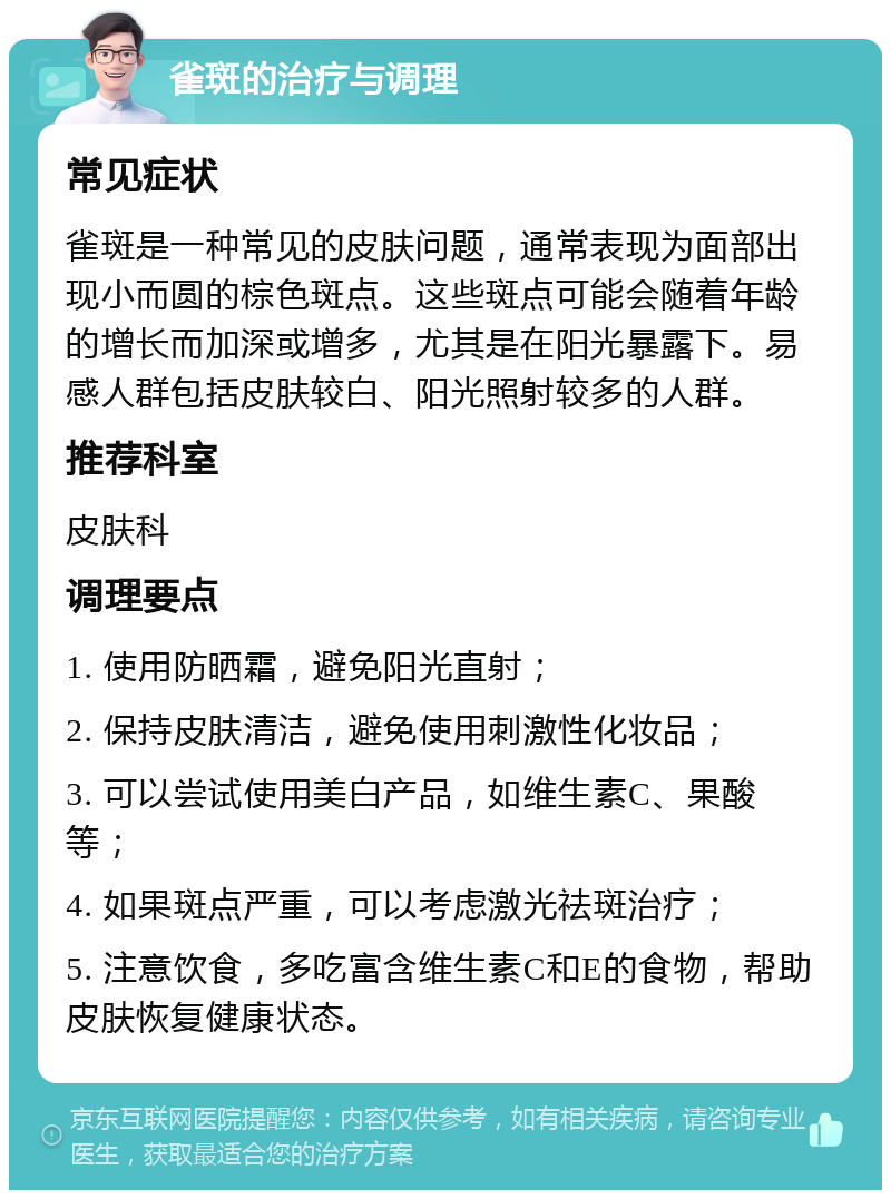 雀斑的治疗与调理 常见症状 雀斑是一种常见的皮肤问题，通常表现为面部出现小而圆的棕色斑点。这些斑点可能会随着年龄的增长而加深或增多，尤其是在阳光暴露下。易感人群包括皮肤较白、阳光照射较多的人群。 推荐科室 皮肤科 调理要点 1. 使用防晒霜，避免阳光直射； 2. 保持皮肤清洁，避免使用刺激性化妆品； 3. 可以尝试使用美白产品，如维生素C、果酸等； 4. 如果斑点严重，可以考虑激光祛斑治疗； 5. 注意饮食，多吃富含维生素C和E的食物，帮助皮肤恢复健康状态。