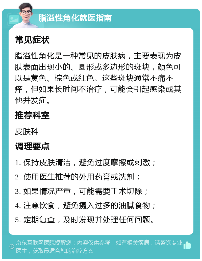 脂溢性角化就医指南 常见症状 脂溢性角化是一种常见的皮肤病，主要表现为皮肤表面出现小的、圆形或多边形的斑块，颜色可以是黄色、棕色或红色。这些斑块通常不痛不痒，但如果长时间不治疗，可能会引起感染或其他并发症。 推荐科室 皮肤科 调理要点 1. 保持皮肤清洁，避免过度摩擦或刺激； 2. 使用医生推荐的外用药膏或洗剂； 3. 如果情况严重，可能需要手术切除； 4. 注意饮食，避免摄入过多的油腻食物； 5. 定期复查，及时发现并处理任何问题。