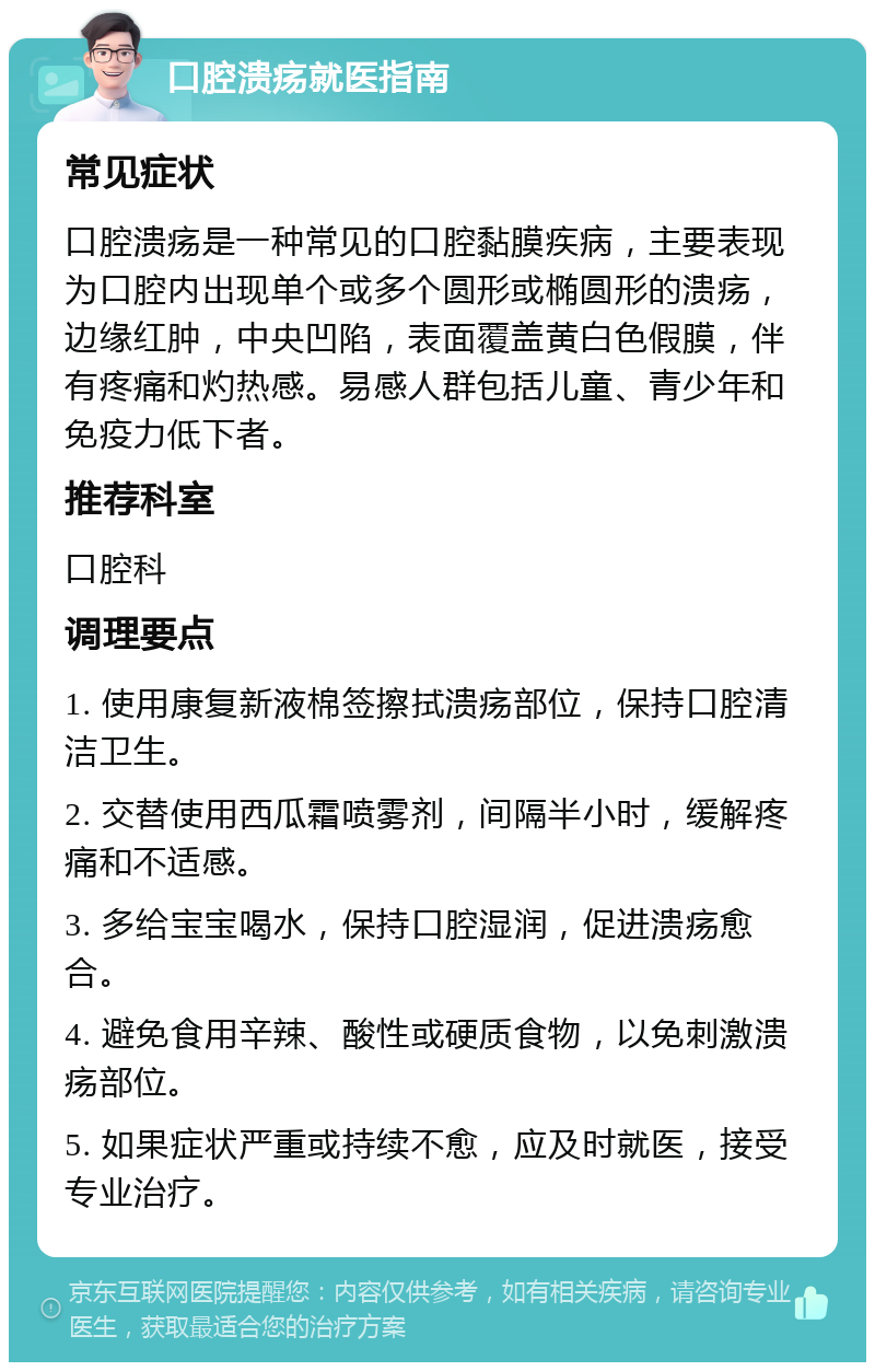 口腔溃疡就医指南 常见症状 口腔溃疡是一种常见的口腔黏膜疾病，主要表现为口腔内出现单个或多个圆形或椭圆形的溃疡，边缘红肿，中央凹陷，表面覆盖黄白色假膜，伴有疼痛和灼热感。易感人群包括儿童、青少年和免疫力低下者。 推荐科室 口腔科 调理要点 1. 使用康复新液棉签擦拭溃疡部位，保持口腔清洁卫生。 2. 交替使用西瓜霜喷雾剂，间隔半小时，缓解疼痛和不适感。 3. 多给宝宝喝水，保持口腔湿润，促进溃疡愈合。 4. 避免食用辛辣、酸性或硬质食物，以免刺激溃疡部位。 5. 如果症状严重或持续不愈，应及时就医，接受专业治疗。