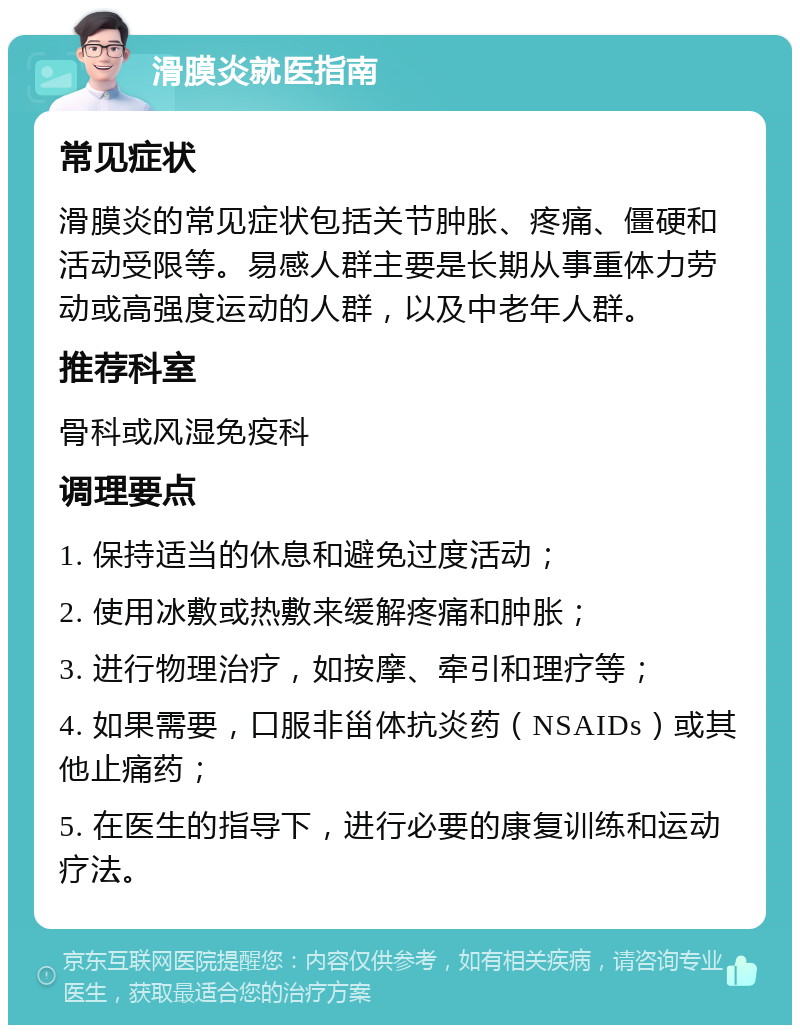 滑膜炎就医指南 常见症状 滑膜炎的常见症状包括关节肿胀、疼痛、僵硬和活动受限等。易感人群主要是长期从事重体力劳动或高强度运动的人群，以及中老年人群。 推荐科室 骨科或风湿免疫科 调理要点 1. 保持适当的休息和避免过度活动； 2. 使用冰敷或热敷来缓解疼痛和肿胀； 3. 进行物理治疗，如按摩、牵引和理疗等； 4. 如果需要，口服非甾体抗炎药（NSAIDs）或其他止痛药； 5. 在医生的指导下，进行必要的康复训练和运动疗法。