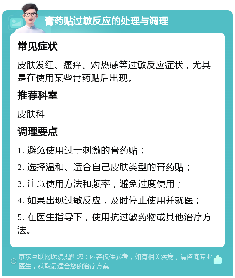 膏药贴过敏反应的处理与调理 常见症状 皮肤发红、瘙痒、灼热感等过敏反应症状，尤其是在使用某些膏药贴后出现。 推荐科室 皮肤科 调理要点 1. 避免使用过于刺激的膏药贴； 2. 选择温和、适合自己皮肤类型的膏药贴； 3. 注意使用方法和频率，避免过度使用； 4. 如果出现过敏反应，及时停止使用并就医； 5. 在医生指导下，使用抗过敏药物或其他治疗方法。