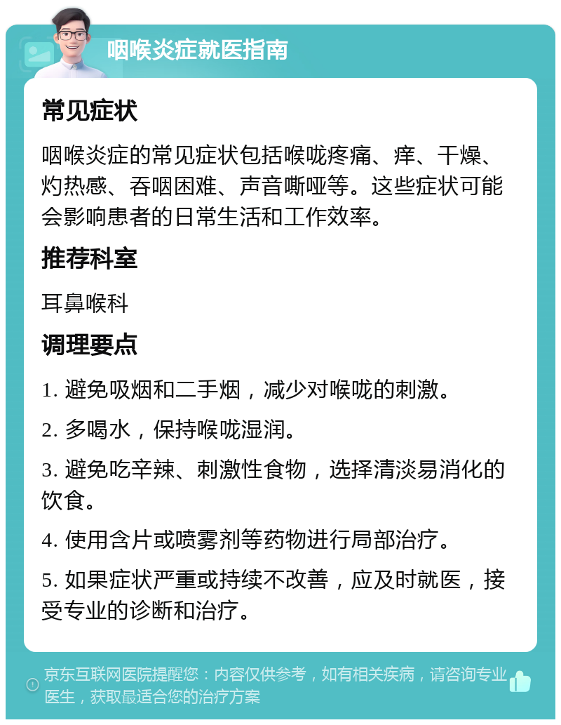 咽喉炎症就医指南 常见症状 咽喉炎症的常见症状包括喉咙疼痛、痒、干燥、灼热感、吞咽困难、声音嘶哑等。这些症状可能会影响患者的日常生活和工作效率。 推荐科室 耳鼻喉科 调理要点 1. 避免吸烟和二手烟，减少对喉咙的刺激。 2. 多喝水，保持喉咙湿润。 3. 避免吃辛辣、刺激性食物，选择清淡易消化的饮食。 4. 使用含片或喷雾剂等药物进行局部治疗。 5. 如果症状严重或持续不改善，应及时就医，接受专业的诊断和治疗。