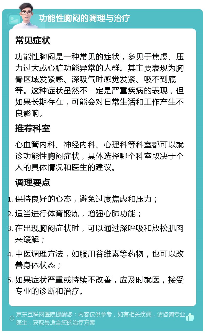 功能性胸闷的调理与治疗 常见症状 功能性胸闷是一种常见的症状，多见于焦虑、压力过大或心脏功能异常的人群。其主要表现为胸骨区域发紧感、深吸气时感觉发紧、吸不到底等。这种症状虽然不一定是严重疾病的表现，但如果长期存在，可能会对日常生活和工作产生不良影响。 推荐科室 心血管内科、神经内科、心理科等科室都可以就诊功能性胸闷症状，具体选择哪个科室取决于个人的具体情况和医生的建议。 调理要点 保持良好的心态，避免过度焦虑和压力； 适当进行体育锻炼，增强心肺功能； 在出现胸闷症状时，可以通过深呼吸和放松肌肉来缓解； 中医调理方法，如服用谷维素等药物，也可以改善身体状态； 如果症状严重或持续不改善，应及时就医，接受专业的诊断和治疗。