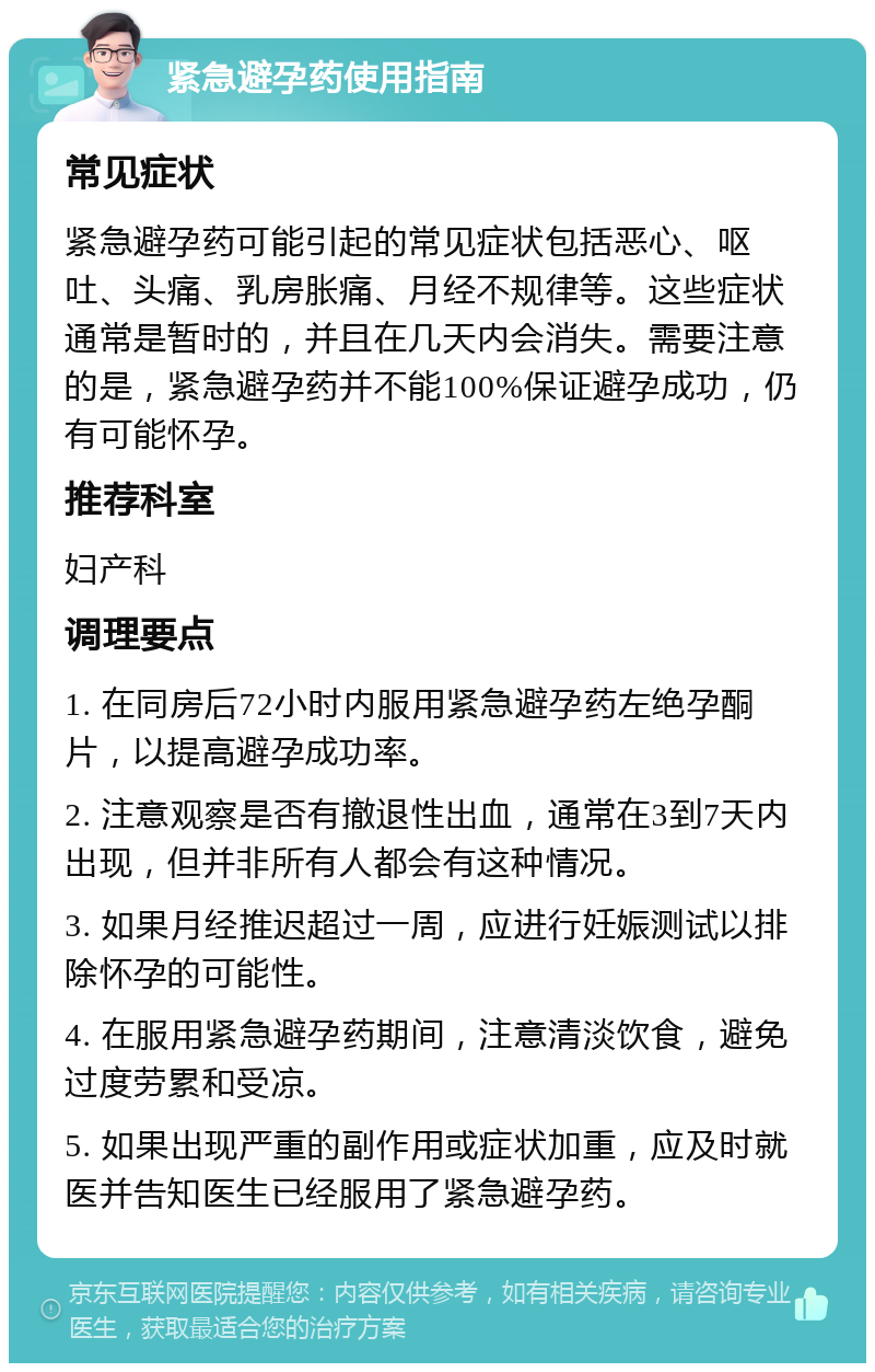 紧急避孕药使用指南 常见症状 紧急避孕药可能引起的常见症状包括恶心、呕吐、头痛、乳房胀痛、月经不规律等。这些症状通常是暂时的，并且在几天内会消失。需要注意的是，紧急避孕药并不能100%保证避孕成功，仍有可能怀孕。 推荐科室 妇产科 调理要点 1. 在同房后72小时内服用紧急避孕药左绝孕酮片，以提高避孕成功率。 2. 注意观察是否有撤退性出血，通常在3到7天内出现，但并非所有人都会有这种情况。 3. 如果月经推迟超过一周，应进行妊娠测试以排除怀孕的可能性。 4. 在服用紧急避孕药期间，注意清淡饮食，避免过度劳累和受凉。 5. 如果出现严重的副作用或症状加重，应及时就医并告知医生已经服用了紧急避孕药。