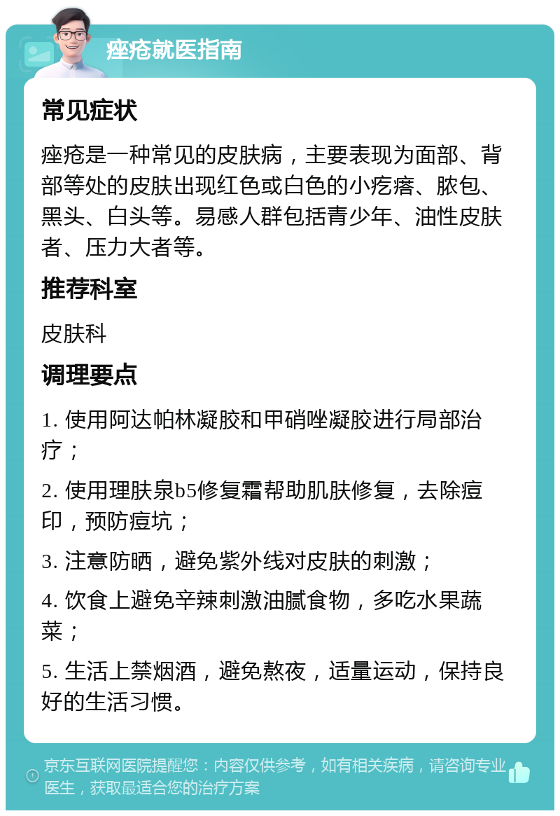 痤疮就医指南 常见症状 痤疮是一种常见的皮肤病，主要表现为面部、背部等处的皮肤出现红色或白色的小疙瘩、脓包、黑头、白头等。易感人群包括青少年、油性皮肤者、压力大者等。 推荐科室 皮肤科 调理要点 1. 使用阿达帕林凝胶和甲硝唑凝胶进行局部治疗； 2. 使用理肤泉b5修复霜帮助肌肤修复，去除痘印，预防痘坑； 3. 注意防晒，避免紫外线对皮肤的刺激； 4. 饮食上避免辛辣刺激油腻食物，多吃水果蔬菜； 5. 生活上禁烟酒，避免熬夜，适量运动，保持良好的生活习惯。