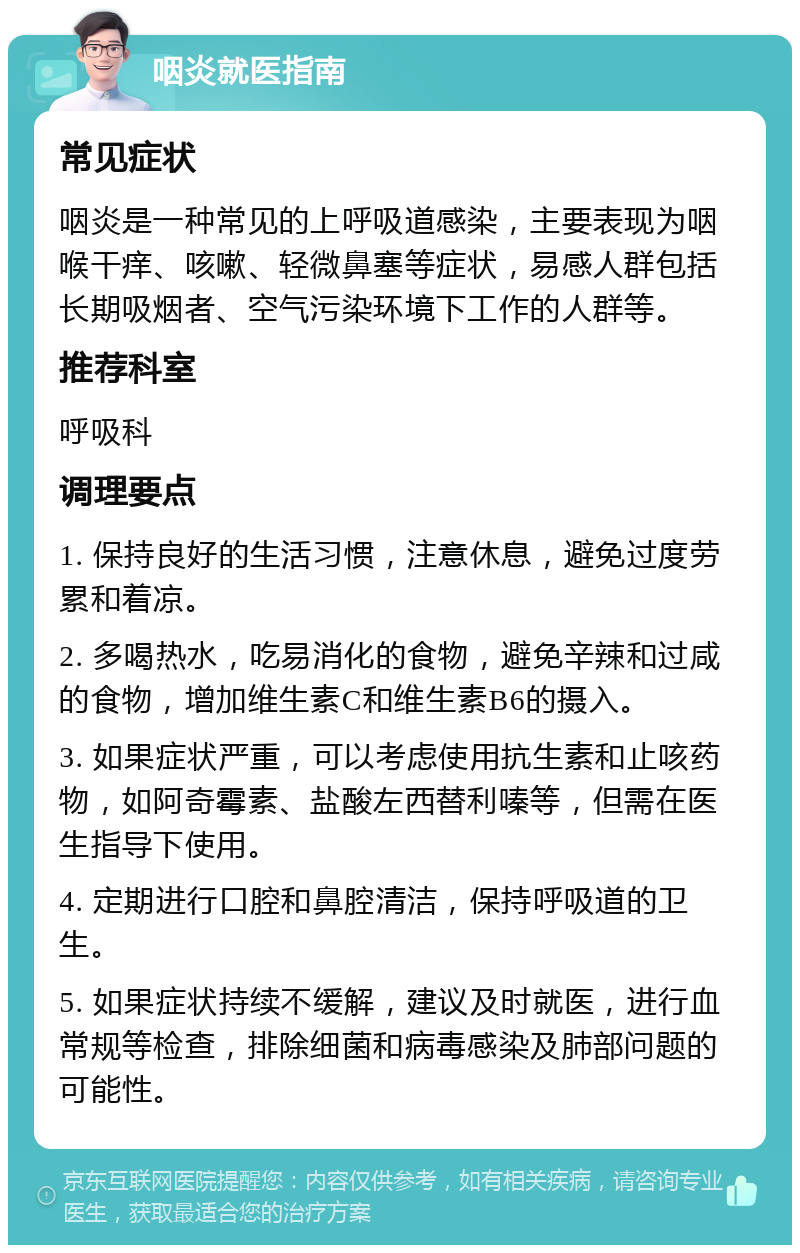 咽炎就医指南 常见症状 咽炎是一种常见的上呼吸道感染，主要表现为咽喉干痒、咳嗽、轻微鼻塞等症状，易感人群包括长期吸烟者、空气污染环境下工作的人群等。 推荐科室 呼吸科 调理要点 1. 保持良好的生活习惯，注意休息，避免过度劳累和着凉。 2. 多喝热水，吃易消化的食物，避免辛辣和过咸的食物，增加维生素C和维生素B6的摄入。 3. 如果症状严重，可以考虑使用抗生素和止咳药物，如阿奇霉素、盐酸左西替利嗪等，但需在医生指导下使用。 4. 定期进行口腔和鼻腔清洁，保持呼吸道的卫生。 5. 如果症状持续不缓解，建议及时就医，进行血常规等检查，排除细菌和病毒感染及肺部问题的可能性。