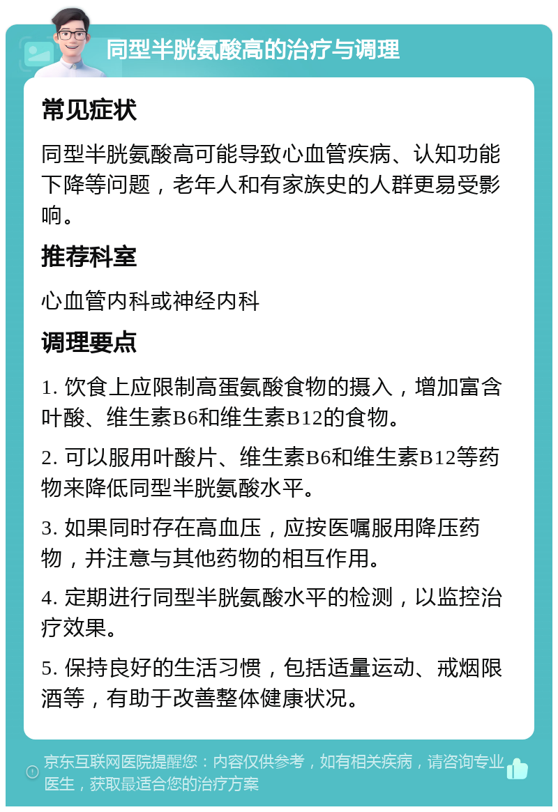 同型半胱氨酸高的治疗与调理 常见症状 同型半胱氨酸高可能导致心血管疾病、认知功能下降等问题，老年人和有家族史的人群更易受影响。 推荐科室 心血管内科或神经内科 调理要点 1. 饮食上应限制高蛋氨酸食物的摄入，增加富含叶酸、维生素B6和维生素B12的食物。 2. 可以服用叶酸片、维生素B6和维生素B12等药物来降低同型半胱氨酸水平。 3. 如果同时存在高血压，应按医嘱服用降压药物，并注意与其他药物的相互作用。 4. 定期进行同型半胱氨酸水平的检测，以监控治疗效果。 5. 保持良好的生活习惯，包括适量运动、戒烟限酒等，有助于改善整体健康状况。