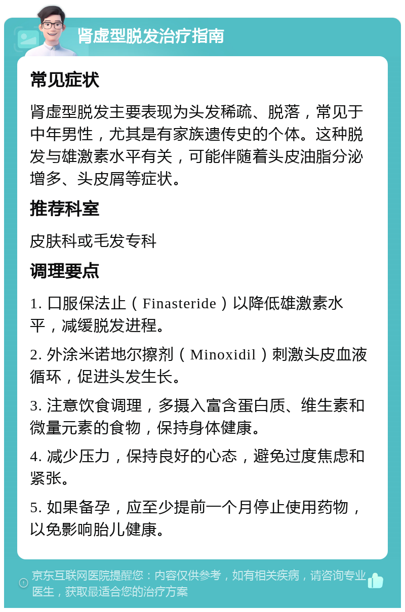 肾虚型脱发治疗指南 常见症状 肾虚型脱发主要表现为头发稀疏、脱落，常见于中年男性，尤其是有家族遗传史的个体。这种脱发与雄激素水平有关，可能伴随着头皮油脂分泌增多、头皮屑等症状。 推荐科室 皮肤科或毛发专科 调理要点 1. 口服保法止（Finasteride）以降低雄激素水平，减缓脱发进程。 2. 外涂米诺地尔擦剂（Minoxidil）刺激头皮血液循环，促进头发生长。 3. 注意饮食调理，多摄入富含蛋白质、维生素和微量元素的食物，保持身体健康。 4. 减少压力，保持良好的心态，避免过度焦虑和紧张。 5. 如果备孕，应至少提前一个月停止使用药物，以免影响胎儿健康。