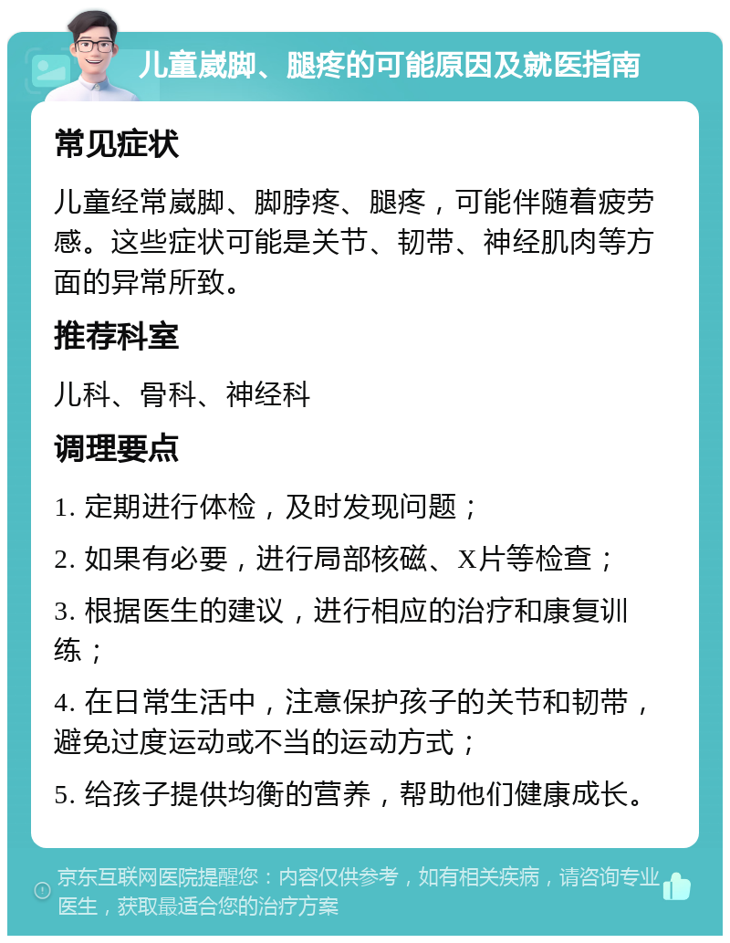 儿童崴脚、腿疼的可能原因及就医指南 常见症状 儿童经常崴脚、脚脖疼、腿疼，可能伴随着疲劳感。这些症状可能是关节、韧带、神经肌肉等方面的异常所致。 推荐科室 儿科、骨科、神经科 调理要点 1. 定期进行体检，及时发现问题； 2. 如果有必要，进行局部核磁、X片等检查； 3. 根据医生的建议，进行相应的治疗和康复训练； 4. 在日常生活中，注意保护孩子的关节和韧带，避免过度运动或不当的运动方式； 5. 给孩子提供均衡的营养，帮助他们健康成长。