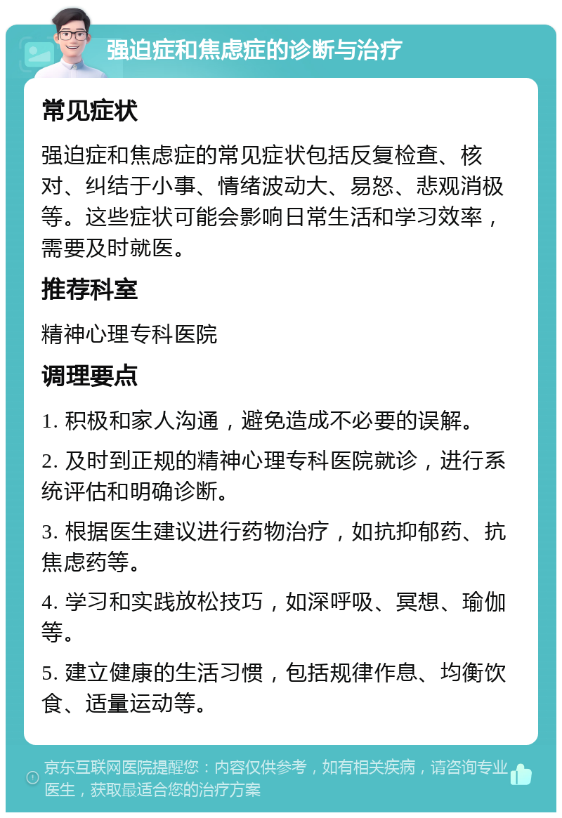 强迫症和焦虑症的诊断与治疗 常见症状 强迫症和焦虑症的常见症状包括反复检查、核对、纠结于小事、情绪波动大、易怒、悲观消极等。这些症状可能会影响日常生活和学习效率，需要及时就医。 推荐科室 精神心理专科医院 调理要点 1. 积极和家人沟通，避免造成不必要的误解。 2. 及时到正规的精神心理专科医院就诊，进行系统评估和明确诊断。 3. 根据医生建议进行药物治疗，如抗抑郁药、抗焦虑药等。 4. 学习和实践放松技巧，如深呼吸、冥想、瑜伽等。 5. 建立健康的生活习惯，包括规律作息、均衡饮食、适量运动等。