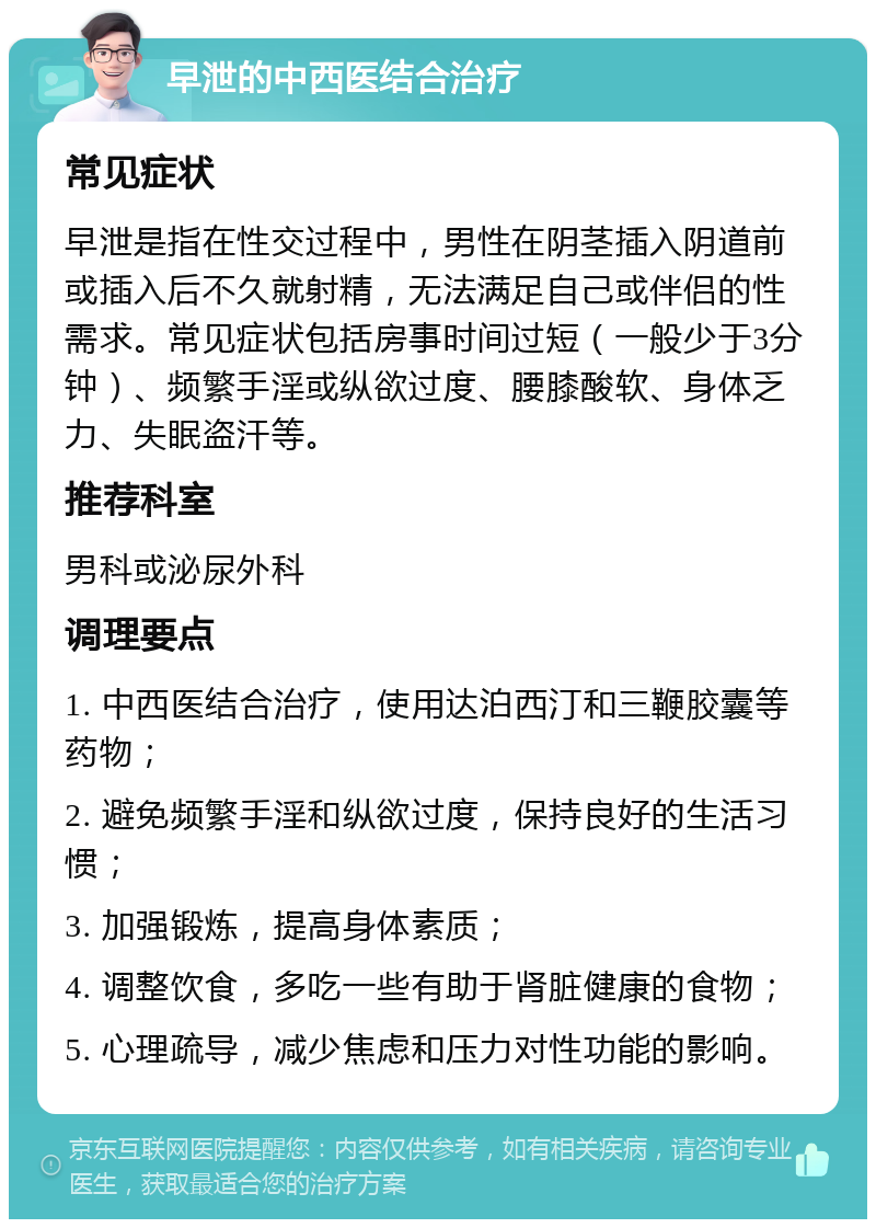 早泄的中西医结合治疗 常见症状 早泄是指在性交过程中，男性在阴茎插入阴道前或插入后不久就射精，无法满足自己或伴侣的性需求。常见症状包括房事时间过短（一般少于3分钟）、频繁手淫或纵欲过度、腰膝酸软、身体乏力、失眠盗汗等。 推荐科室 男科或泌尿外科 调理要点 1. 中西医结合治疗，使用达泊西汀和三鞭胶囊等药物； 2. 避免频繁手淫和纵欲过度，保持良好的生活习惯； 3. 加强锻炼，提高身体素质； 4. 调整饮食，多吃一些有助于肾脏健康的食物； 5. 心理疏导，减少焦虑和压力对性功能的影响。